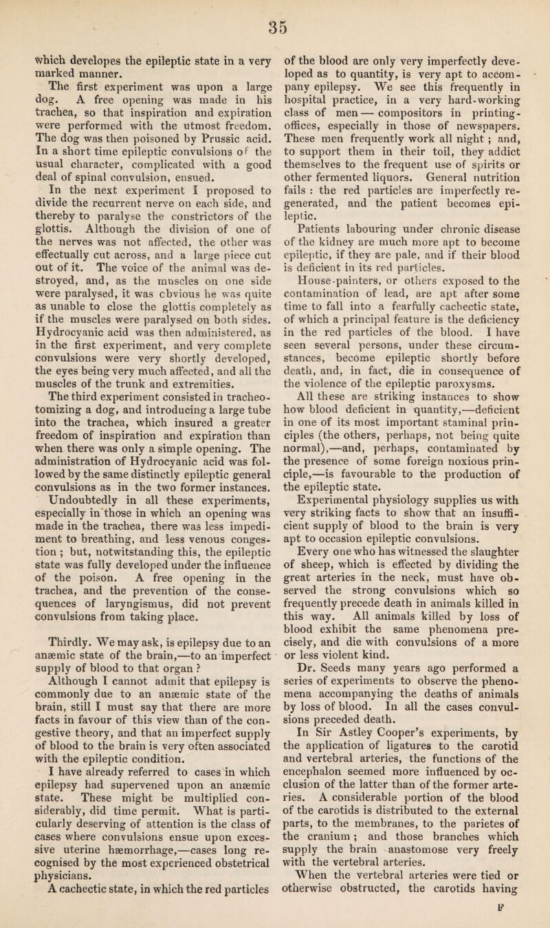 which developes the epileptic state in a very marked manner. The first experiment was upon a large dog. A free opening was made in his trachea, so that inspiration and expiration were performed with the utmost freedom. The dog was then poisoned by Prussic acid. In a short time epileptic convulsions of the usual character, complicated with a good deal of spinal convulsion, ensued. In the next experiment I proposed to divide the recurrent nerve on each side, and thereby to paralyse the constrictors of the glottis. Although the division of one of the nerves was not affected, the other was effectually cut across, and a large piece cut out of it. The voice of the animal was de¬ stroyed, and, as the muscles on one side were paralysed, it was obvious he was quite as unable to close the glottis completely as if the muscles were paralysed on both sides. Hydrocyanic acid was then administered, as in the first experiment, and very complete convulsions were very shortly developed, the eyes being very much affected, and all the muscles of the trunk and extremities. The third experiment consisted in tracheo- tomizing a dog, and introducing a large tube into the trachea, which insured a greater freedom of inspiration and expiration than when there was only a simple opening. The administration of Hydrocyanic acid was fol¬ lowed by the same distinctly epileptic general convulsions as in the two former instances. Undoubtedly in all these experiments, especially in those in which an opening was made in the trachea, there was less impedi¬ ment to breathing, and less venous conges¬ tion ; but, notwitstanding this, the epileptic state was fully developed under the influence of the poison. A free opening in the trachea, and the prevention of the conse¬ quences of laryngismus, did not prevent convulsions from taking place. Thirdly. We may ask, is epilepsy due to an anaemic state of the brain,—to an imperfect supply of blood to that organ ? Although I cannot admit that epilepsy is commonly due to an anaemic state of the brain, still I must say that there are more facts in favour of this view than of the con¬ gestive theory, and that an imperfect supply of blood to the brain is very often associated with the epileptic condition. I have already referred to cases in which epilepsy had supervened upon an anaemic state. These might be multiplied con¬ siderably, did time permit. What is parti¬ cularly deserving of attention is the class of cases wffiere convulsions ensue upon exces¬ sive uterine haemorrhage,—cases long re¬ cognised by the most experienced obstetrical physicians. A cachectic state, in which the red particles of the blood are only very imperfectly deve¬ loped as to quantity, is very apt to accom¬ pany epilepsy. We see this frequently in hospital practice, in a very hard-working class of men—compositors in printing- offices, especially in those of newspapers. These men frequently work all night ; and, to support them in their toil, they addict themselves to the frequent use of spirits or other fermented liquors. General nutrition fails : the red particles are imperfectly re¬ generated, and the patient becomes epi¬ leptic. Patients labouring under chronic disease of the kidney are much more apt to become epileptic, if they are pale, and if their blood is deficient in its red particles. House-painters, or others exposed to the contamination of lead, are apt after some time to fall into a fearfully cachectic state, of which a principal feature is the deficiency in the red particles of the blood. I have seen several persons, under these circum¬ stances, become epileptic shortly before death, and, in fact, die in consequence of the violence of the epileptic paroxysms. All these are striking instances to show how blood deficient in quantity,—deficient in one of its most important staminal prin¬ ciples (the others, perhaps, not being quite normal),—and, perhaps, contaminated by the presence of some foreign noxious prin¬ ciple,—is favourable to the production of the epileptic state. Experimental physiology supplies us with very striking facts to show that an insuffi¬ cient supply of blood to the brain is very apt to occasion epileptic convulsions. Every one who has witnessed the slaughter of sheep, which is effected by dividing the great arteries in the neck, must have ob¬ served the strong convulsions which so frequently precede death in animals killed in this way. All animals killed by loss of blood exhibit the same phenomena pre¬ cisely, and die with convulsions of a more or less violent kind. Dr. Seeds many years ago performed a series of experiments to observe the pheno¬ mena accompanying the deaths of animals by loss of blood. In all the cases convul¬ sions preceded death. In Sir Astley Cooper’s experiments, by the application of ligatures to the carotid and vertebral arteries, the functions of the encephalon seemed more influenced by oc¬ clusion of the latter than of the former arte¬ ries. A considerable portion of the blood of the carotids is distributed to the external parts, to the membranes, to the parietes of the cranium; and those branches which supply the brain anastomose very freely with the vertebral arteries. When the vertebral arteries were tied or otherwise obstructed, the carotids having F