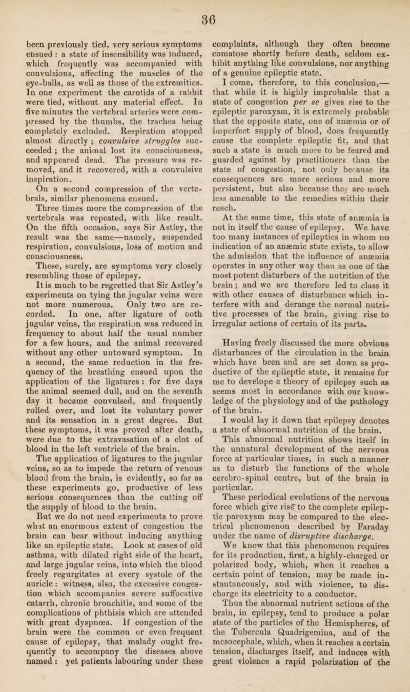 been previously tied, very serious symptoms ensued : a state of insensibility was induced, which frequently was accompanied with convulsions, affecting the muscles of the eye-balls, as well as those of the extremities. In one experiment the carotids of a rabbit were tied, without any material effect. In five minutes the vertebral arteries were com¬ pressed by the thumbs, the trachea being completely excluded. Respiration stopped almost directly ; convulsive struggles suc¬ ceeded ; the animal lost its consciousness, and appeared dead. The pressure was re¬ moved, and it recovered, with a convulsive inspiration. On a second compression of the verte- brals, similar phenomena ensued. Three times more the compression of the vertebrals was repeated, with like result. On the fifth occasion, says Sir Astley, the result was the same—namely, suspended respiration, convulsions, loss of motion and consciousness. These, surely, are symptoms very closely resembling those of epilepsy. It is much to be regretted that Sir Astley’s experiments on tying the jugular veins were not more numerous. Only two are re¬ corded. In one, after ligature of Doth jugular veins, the respiration was reduced in frequency to about half the usual number for a few hours, and the animal recovered without any other untoward symptom. In a second, the same reduction in the fre¬ quency of the breathing ensued upon the application of the ligatures : for five days the animal seemed dull, and on the seventh day it became convulsed, and frequently rolled over, and lost its voluntary power and its sensation in a great degree. But these symptoms, it was proved after death, were due to the extravasation of a clot of blood in the left ventricle of the brain. The application of ligatures to the jugular veins, so as to impede the return of venous blood from the brain, is evidently, so far as these experiments go, productive of less serious consequences than the cutting off the supply of blood to the brain. But we do not need experiments to prove what an enormous extent of congestion the brain can bear without inducing anything like an epileptic state. Look at cases of old asthma, with dilated right side of the heart, and large jugular veins, into which the blood freely regurgitates at every systole of the auricle : witness, also, the excessive conges¬ tion which accompanies severe suffocative catarrh, chronic bronchitis, and some of the complications of phthisis which are attended with great dyspnoea. If congestion of the brain were the common or even frequent cause of epilepsy, that malady ought fre¬ quently to accompany the diseases above named : yet patients labouring under these complaints, although they often become comatose shortly before death, seldom ex¬ hibit anything like convulsions, nor anything of a genuine epileptic state. I come, therefore, to this conclusion,— that while it is highly improbable that a state of congestion per se gives rise to the epileptic paroxysm, it is extremely probable that the opposite state, one of anaemia or of imperfect supply of blood, does frequently cause the complete epileptic fit, and that such a state is much more to be feared and guarded against by practitioners than the state of congestion, not only because its consequences are more serious and more persistent, but also because they are much less amenable to the remedies within their reach. At the same time, this state of anaemia is not in itself the cause of epilepsy. We have too many instances of epileptics in whom no indication of an anaemic state exists, to allow the admission that the influence of anaemia operates in any other way than as one of the most potent disturbers of the nutrition of the brain ; and we are therefore led to class it with other causes of disturbance which in¬ terfere with and derange the normal nutri¬ tive processes of the brain, giving rise to irregular actions of certain of its parts. Having freely discussed the more obvious disturbances of the circulation in the brain which have been and are set down as pro¬ ductive of the epileptic state, it remains for me to develope a theory of epilepsy such as seems most in accordance with our know¬ ledge cf the physiology and of the pathology of the brain. I would lay it down that epilepsy denotes a state of abnormal nutrition of the brain. This abnormal nutrition shows itself in the unnatural development of the nervous force at particular times, in such a manner as to disturb the (unctions of the whole cerebro-spinal centre, but of the brain in particular. These periodical evolutions of the nervous force which give rise'to the complete epilep¬ tic paroxysm may be compared to the elec¬ trical phenomenon described by Faraday under the name of disruptive discharge. We know that this phenomenon requires for its production, first, a highly-charged or polarized body, which, when it reaches a certain point of tension, may be made in¬ stantaneously, and with violence, to dis¬ charge its electricity to a conductor. Thus the abnormal nutrient actions of the brain, in epilepsy, tend to produce a polar state of the particles of the Hemispheres, of the Tubercula Quadrigemina, and of the mesocephale, which, when it reaches a certain tension, discharges itself, and induces with great violence a rapid polarization of the