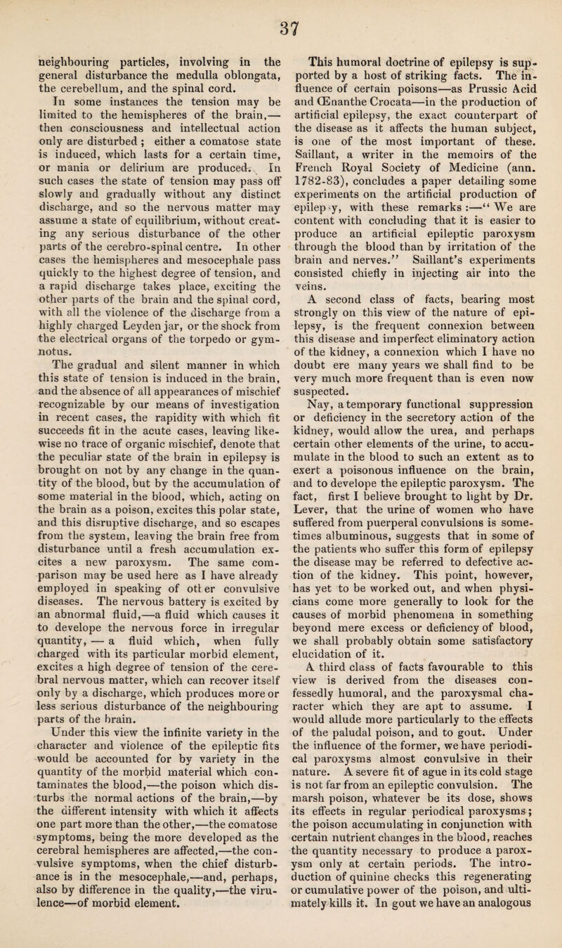 neighbouring particles, involving in the general disturbance the medulla oblongata, the cerebellum, and the spinal cord. In some instances the tension may be limited to the hemispheres of the brain,— then consciousness and intellectual action only are disturbed ; either a comatose state is induced, which lasts for a certain time, or mania or delirium are produced. In such cases the state of tension may pass off slowly and gradually without any distinct discharge, and so the nervous matter may assume a state of equilibrium, without creat¬ ing any serious disturbance of the other parts of the cerebro-spinal centre. In other cases the hemispheres and mesocephale pass quickly to the highest degree of tension, and a rapid discharge takes place, exciting the other parts of the brain and the spinal cord, with all the violence of the discharge from a highly charged Leyden jar, or the shock from the electrical organs of the torpedo or gym- notus. The gradual and silent manner in which this state of tension is induced in the brain, and the absence of all appearances of mischief recognizable by our means of investigation in recent cases, the rapidity with which fit succeeds fit in the acute cases, leaving like¬ wise no trace of organic mischief, denote that the peculiar state of the brain in epilepsy is brought on not by any change in the quan¬ tity of the blood, but by the accumulation of some material in the blood, which, acting on the brain as a poison, excites this polar state, and this disruptive discharge, and so escapes from the system, leaving the brain free from disturbance until a fresh accumulation ex¬ cites a new paroxysm. The same com¬ parison may be used here as I have already employed in speaking of otter convulsive diseases. The nervous battery is excited by an abnormal fluid,—a fluid which causes it to develope the nervous force in irregular quantity, — a fluid which, when fully charged with its particular morbid element, excites a high degree of tension of the cere¬ bral nervous matter, which can recover itself only by a discharge, which produces more or less serious disturbance of the neighbouring parts of the brain. Under this view the infinite variety in the character and violence of the epileptic fits would be accounted for by variety in the quantity of the morbid material which con¬ taminates the blood,—the poison which dis¬ turbs the normal actions of the brain,—by the different intensity with which it affects one part more than the other,—the comatose symptoms, being the more developed as the cerebral hemispheres are affected,—the con¬ vulsive symptoms, when the chief disturb¬ ance is in the mesocephale,—and, perhaps, also by difference in the quality,-—the viru¬ lence—of morbid element. This humoral doctrine of epilepsy is sup¬ ported by a host of striking facts. The in¬ fluence of certain poisons—as Prussic Acid and CEnanthe Crocata—in the production of artificial epilepsy, the exact counterpart of the disease as it affects the human subject, is one of the most important of these. Saillant, a writer in the memoirs of the French Royal Society of Medicine (ann. 1782-83), concludes a paper detailing some experiments on the artificial production of epilep'y, with these remarks:—“We are content with concluding that it is easier to produce an artificial epileptic paroxysm through the blood than by irritation of the brain and nerves.” Saillant’s experiments consisted chiefly in injecting air into the veins. A second class of facts, bearing most strongly on this view of the nature of epi¬ lepsy, is the frequent connexion between this disease and imperfect eliminatory action of the kidney, a connexion which I have no doubt ere many years we shall find to be very much more frequent than is even now suspected. Nay, a temporary functional suppression or deficiency in the secretory action of the kidney, would allow the urea, and perhaps certain other elements of the urine, to accu¬ mulate in the blood to such an extent as to exert a poisonous influence on the brain, and to develope the epileptic paroxysm. The fact, first I believe brought to light by Dr. Lever, that the urine of women who have suffered from puerperal convulsions is some¬ times albuminous, suggests that in some of the patients who suffer this form of epilepsy the disease may be referred to defective ac¬ tion of the kidney. This point, however, has yet to be worked out, and when physi¬ cians come more generally to look for the causes of morbid phenomena in something beyond mere excess or deficiency of blood, we shall probably obtain some satisfactory elucidation of it. A third class of facts favourable to this view is derived from the diseases con¬ fessedly humoral, and the paroxysmal cha¬ racter which they are apt to assume. I would allude more particularly to the effects of the paludal poison, and to gout. Under the influence of the former, we have periodi¬ cal paroxysms almost convulsive in their nature. A severe fit of ague in its cold stage is not far from an epileptic convulsion. The marsh poison, whatever be its dose, shows its effects in regular periodical paroxysms; the poison accumulating in conjunction with certain nutrient changes in the blood, reaches the quantity necessary to produce a parox¬ ysm only at certain periods. The intro¬ duction of quinine checks this regenerating or cumulative power of the poison, and ulti¬ mately kills it. In gout we have an analogous