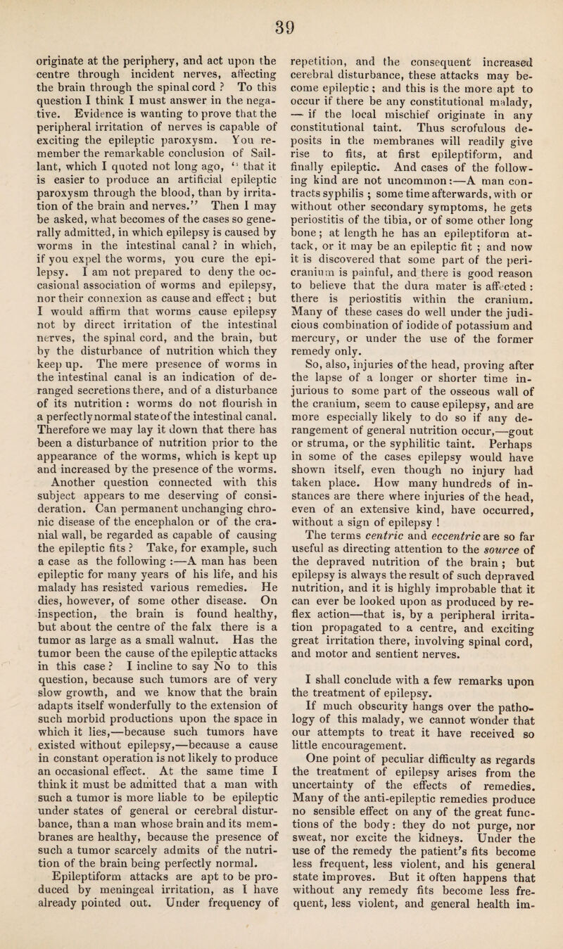 89 originate at the periphery, and act upon the centre through incident nerves, affecting the brain through the spinal cord ? To this question I think I must answer in the nega¬ tive. Evidence is wanting to prove that the peripheral irritation of nerves is capable of exciting the epileptic paroxysm. You re¬ member the remarkable conclusion of Sail- lant, which I quoted not long ago, ‘s that it is easier to produce an artificial epileptic paroxysm through the blood, than by irrita¬ tion of the brain and nerves.” Then 1 may be asked, what becomes of the cases so gene¬ rally admitted, in which epilepsy is caused by worms in the intestinal canal? in which, if you expel the worms, you cure the epi¬ lepsy. I am not prepared to deny the oc¬ casional association of worms and epilepsy, nor their connexion as cause and effect; but I would affirm that worms cause epilepsy not by direct irritation of the intestinal nerves, the spinal cord, and the brain, but by the disturbance of nutrition which they keep up. The mere presence of worms in the intestinal canal is an indication of de¬ ranged secretions there, and of a disturbance of its nutrition : worms do not flourish in a perfectly normal state of the intestinal canal. Therefore we may lay it down that there has been a disturbance of nutrition prior to the appearance of the worms, which is kept up and increased by the presence of the worms. Another question connected with this subject appears to me deserving of consi¬ deration. Can permanent unchanging chro¬ nic disease of the encephalon or of the cra¬ nial wall, be regarded as capable of causing the epileptic fits ? Take, for example, such a case as the following :—A man has been epileptic for many years of his life, and his malady has resisted various remedies. He dies, however, of some other disease. On inspection, the brain is found healthy, but about the centre of the falx there is a tumor as large as a small walnut. Has the tumor been the cause of the epileptic attacks in this case ? I incline to say No to this question, because such tumors are of very slow growth, and we know that the brain adapts itself wonderfully to the extension of such morbid productions upon the space in which it lies,—because such tumors have existed without epilepsy,—because a cause in constant operation is not likely to produce an occasional effect. At the same time I think it must be admitted that a man with such a tumor is more liable to be epileptic under states of general or cerebral distur¬ bance, than a man whose brain and its mem¬ branes are healthy, because the presence of such a tumor scarcely admits of the nutri¬ tion of the brain being perfectly normal. Epileptiform attacks are apt to be pro¬ duced by meningeal irritation, as I have already pointed out. Under frequency of repetition, and the consequent increased cerebral disturbance, these attacks may be¬ come epileptic ; and this is the more apt to occur if there be any constitutional malady, — if the local mischief originate in any constitutional taint. Thus scrofulous de¬ posits in the membranes will readily give rise to fits, at first epileptiform, and finally epileptic. And cases of the follow¬ ing kind are not uncommon:—A man con¬ tracts syphilis ; some time afterwards, with or without other secondary symptoms, he gets periostitis of the tibia, or of some other long bone; at length he has an epileptiform at¬ tack, or it may be an epileptic fit ; and now it is discovered that some part of the peri¬ cranium is painful, and there is good reason to believe that the dura mater is affected : there is periostitis within the cranium. Many of these cases do well under the judi¬ cious combination of iodide of potassium and mercury, or under the use of the former remedy only. So, also, injuries of the head, proving after the lapse of a longer or shorter time in¬ jurious to some part of the osseous wall of the cranium, seem to cause epilepsy, and are more especially likely to do so if any de¬ rangement of general nutrition occur,—gout or struma, or the syphilitic taint. Perhaps in some of the cases epilepsy would have shown itself, even though no injury had taken place. How many hundreds of in¬ stances are there where injuries of the head, even of an extensive kind, have occurred, without a sign of epilepsy ! The terms centric and eccentric are so far useful as directing attention to the source of the depraved nutrition of the brain ; but epilepsy is always the result of such depraved nutrition, and it is highly improbable that it can ever be looked upon as produced by re¬ flex action—that is, by a peripheral irrita¬ tion propagated to a centre, and exciting great irritation there, involving spinal cord, and motor and sentient nerves. I shall conclude with a few remarks upon the treatment of epilepsy. If much obscurity hangs over the patho¬ logy of this malady, we cannot wonder that our attempts to treat it have received so little encouragement. One point of peculiar difficulty as regards the treatment of epilepsy arises from the uncertainty of the effects of remedies. Many of the anti-epileptic remedies produce no sensible effect on any of the great func¬ tions of the body: they do not purge, nor sweat, nor excite the kidneys. Under the use of the remedy the patient's fits become less frequent, less violent, and his general state improves. But it often happens that without any remedy fits become less fre¬ quent, less violent, and general health im-