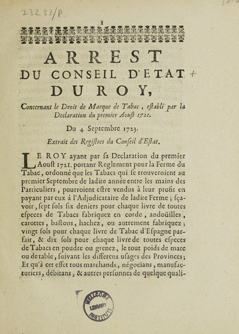 DU CONSEIL,D' E TA T + D U R O Y, Concernant le Droit de Marque de Tabac , ejlabli par la Déclaration du premier J ou fl 17zi. t Du 4 Septembre 172.3. Extrait des Regiftres du C on Je il d’EJlat. LE ROY ayant par fa Déclaration dû premier Aoull 1721. portanr Reglement pour la Ferme du Tabac, ordonné que les Tabacs qui fe trouveroient au premier Septembre de ladite année entre les mains des Particuliers , pourroienc eftre vendus à leur profit en payant par eux a l’Adjudicataire de ladite Ferme ; fça- voir, fept fols fix deniers pour chaque livre de toutes efpeces de Tabacs fabriquez en corde , andoiiilles , carottes, ballons, hachez, ou autrement fabriquez ; vingt fols pour chaque livre de Tabac d’Efpagne par¬ fait, & dix fols pour chaque livre de toutes efpeces de Tabacs en poudre ou grenez, le tout poids de marc ou de table, fuivanc les differens ufages des Provinces; Et qu’à cet effet tous marchands, négocians, manufac¬ turiers, débicans, & autres perfonnes de quelque quali-