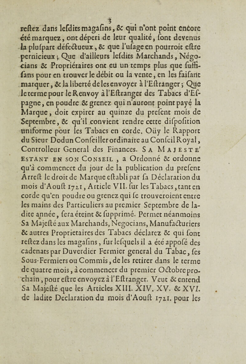 3 refiez dans lefditsmâgafins,& qui n’ont point encore été marquez, ont dépéri de leur qualité, font devenus laplufpart défectueux,&: que l’ufageen pourroit eflre pernicieux \ Que d’ailleurs lefdits Marchands, Négo¬ ciais & Propriétaires ont eu un temps plus que fuffi- fans pour en trouver le débit ou la vente, en les faifanc marquer, & la liberté de les envoyer à l’Eftranger -, Que le terme pour le Renvoy àl’Eftranger des Tabacs d’Ef- pagne, en poudre égrenez qui n auront point payé la Marque, doit expirer au quinze du prefent mois de Septembre, & qu'il convient rendre cette difpofition uniforme pour les Tabacs en corde. Oiiy le Rapport du Sieur Dodun Confeiller ordinaire au Confeil Royal, Controlleur General des Finances. Sa Majesté' Estant en son Conseil , a Ordonné & ordonne qu’à commencet du jour de la publication du prefent Arreft ledroicde Marque eftabli par fa Déclaration du mois d’Aoufl: 1711, Article VII. fur les Tabacs, tant en corde qu’en poudre ou grenez qui fe trouveroient entre les mains des Particuliers au premier Septembre de la¬ dite année, fera éteint ôc fupprimé. Permet néanmoins Sa Majefté aux Marchands, Negocians, Manufacturiers & autres Proprietaires des Tabacs déclarez &c qui font reftez dans les magafins, fur lefquels il a étéappofé des eadenats par Duverdier Fermier general du Tabac, fes Sous-Fermiers ou Commis, de les retirer dans le terme de quatre mois, à commencer du premier Octobre pro¬ chain, pour eflre envoyez à l’Eftranger. Veut ôc entend Sa Ma je (té que les Articles XIII. XIV. XV. & XVL de ladite Déclaration du mois d’Aoufl 172.1. pour les