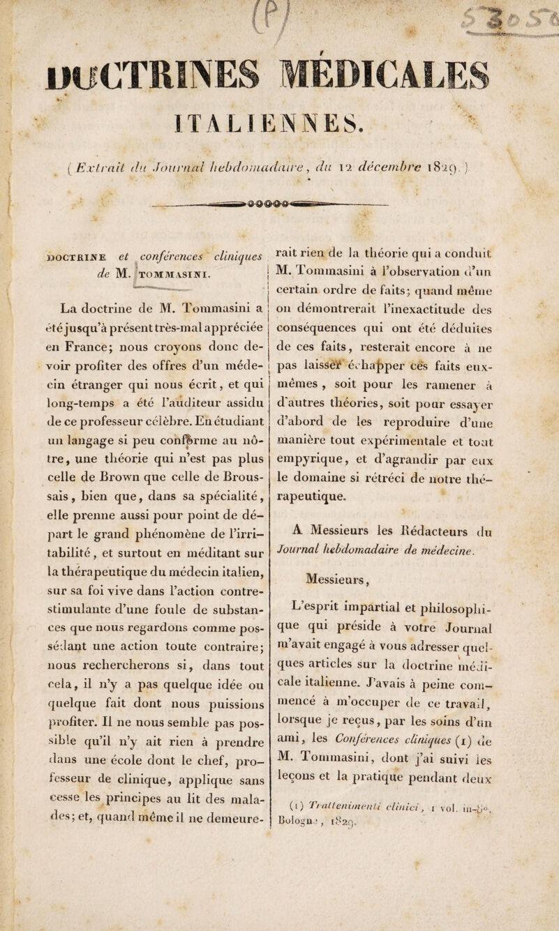/ iK «Mi».., miCTRIlNE EDIO ALE ITALIENNES. ( Extrait du Journal hebdomadaire, du vi décembre 1829.) jiocxRiJVE et conférences cliniques de M. TOMMASINI. | La doctrine de M. Tommasini a été jusqu’à présent très-mal appréciée en France; nous croyons donc de¬ voir profiter des offres d’un mède- j cin étranger qui nous écrit, et qui long-temps a été l’auditeur assidu de ce professeur célèbre. En étudiant un langage si peu confirme au nô¬ tre, une théorie qui n’est pas plus celle de Brown que celle de Brous¬ sais, bien que, dans sa spécialité, elle prenne aussi pour point de dé¬ part le grand phénomène de l’irri¬ tabilité , et surtout en méditant sur la thérapeutique du médecin italien, sur sa foi vive dans l’action contre- stimulante d’une foule de substan¬ ces que nous regardons comme pos¬ sédant une action toute contraire; nous rechercherons si, dans tout cela, il 11’y a pas quelque idée ou quelque fait dont nous puissions profiter. Il ne nous semble pas pos¬ sible qu’il n’y ait rien à prendre dans une école dont le chef, pro¬ cesseur de clinique, applique sans cesse les principes au lit des mala¬ des; et, quand meme il 11e demeure¬ rait rien de la théorie qui a conduit M. Tommasini à l’obseryation d’un certain ordre de faits; quand même 011 démontrerait l’inexactitude des conséquences qui ont été déduites de ces faits, resterait encore à ne i pas laisseif échapper cés faits eux- mêmes , soit pour les ramener à d'autres théories, soit pour essayer d’abord de les reproduire d’une manière tout expérimentale et tout empyrique, et d’agrandir par eux le domaine si rétréci de notre thé¬ rapeutique. A Messieurs les Bédacteurs du Journal hebdomadaire de médecine. Messieurs, L’esprit impartial et philosophi¬ que qui preside à votre Journal m avait engagé à vous adresser quel¬ ques articles sur la doctrine médi¬ cale italienne. J’avais à peine com¬ mencé à m occuper de ce travail, lorsque je reçus, par les soins d’un ami, les Conférences eli nuques (r) de M. Tommasini, dont j’ai suivi les leçons et la pratique pendant deux (1) Trattenimenti clinici, 1 vol. Bologne, 182g.