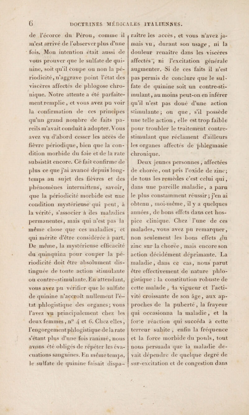 de l’écorce du Pérou, comme il m’est arrivé de l’observer plus d’une fois. Mon intention était aussi de vous prouver que le sulfate de qui¬ nine, soit qu’il coupe ou non la pé¬ riodicité, n’aggrave point l’état des viscères affectés de phlogose diro- nique. Notre attente a été parfaite¬ ment remplie, et vous avez pu voir la confirmation de ces principes qu’un grand nonpbre de faits pa¬ reils m’avait conduit à adopter. Vous avez vu d’abord cesser les accès de fièvre périodique, bien que la con¬ dition morbide du foie et de la rate subsistât encore. Cê fait confirme de plus ce que j’ai avancé depuis long¬ temps au su jet des fièvres et des phénomènes intermittens, savoir, que la périodicité morbide est une condition mystérieuse qui peut, à la vérité, s’associer cà des maladies permanentes, mais qui n’est pas la même chose que ces maladies, et qui mérite d’être considérée à part. De même, la mystérieuse efficacité du quinquina pour couper la pé¬ riodicité doit être absolument dis¬ tinguée de toute action stimulante ou contre-stimulante.En attendant, vous avez pu vérifier que le sulfate de quinine n’accroît nullement l’é¬ tat plilogistique des organes ; vous l’avez vu principalement chez les deux femmes , n° 4 et fi- Chez elles, l’engorgement plilogistique de la rate s’étant plus d’une fois ranimé, nous av.ons été obligés de répéter les éva¬ cuations sanguines. En même temps, le sulfate de quinine faisait dispa¬ raître les accès, et vous n’avez ja¬ mais vu, durant son usage, ni la douleur renaître dans les viscères affectés , ni l’excitation générale augmenter. Si de ces faits il n’est pas permis de conclure que le sul¬ fate de quinine soit un contre-sti¬ mulant , au moins peut-on en inférer qu’il n’est pas doué d’une action stimulante ; ou que, s’il possède une telle action , elle est trop faible pour troubler le traitement contre- stimulant que réclament d’ailleurs les organes affectés de phlegmasie chronique. Deux jeunes personnes , affectées de cliorée, ont pris l’oxide de zinc; de tous les remèdes c’est celui qui, dans une pareille maladie, a paru le plus constamment réussir ; j’en ai obtenu , moi-même, il y a quelques années, de bons effets dans cet hos¬ pice clinique. Chez l’une de ces malades, vous avez pu remarquer, non seulement les bons effets ^lu zinc sur la cliorée, mais encore son action décidément déprimante. La maladie, dans ce cas, nous parut être effectivement de nature plilo- gistique : la constitution robuste de cette malade , ia vigueur et l’acti¬ vité croissante de son âge, aux ap¬ proches de la puberté , la frayeur qui occasionna la maladie , et la for:e réaction qui succéda à cette terreur subite , enfin la fréquence et la force morbide du pouls, tout nous persuada que la maladie de¬ vait dépendre de quelque degré de sur-excitation et de congestion dans