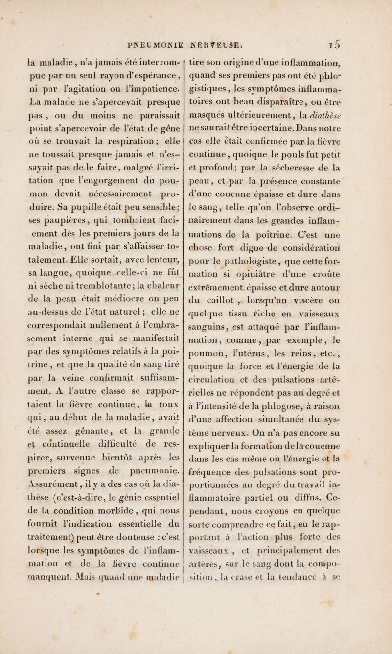 la maladie, n’a jamais été interrom¬ pue par un seul rayon d’espérance, ni par l’agitation ou l’impatience. La malade ne s’apercevait presque pas , ou du moins ne paraissait point s’apercevoir de l’état de gêne où se trouvait la respiration ; elle ne toussait presque jamais et n’es¬ sayait pas de le faire, malgré l’irri¬ tation que l’engorgement du pou¬ mon devait nécessairement pro¬ duire. Sa pupille était peu sensible; ses paupières, qui tombaient faci- ement dès les premiers jours de la maladie, ont fini par s’affaisser to¬ talement. Elle sortait, avec lenteur, sa langue, quoique celle-ci ne fût ni sèche ni tremblotante; la chaleur de la peau était médiocre ou peu au-dessus de l’état naturel ; elle ne correspondait nullement à l’embra¬ sement interne qui se manifestait par des symptômes relatifs à la poi¬ trine , et que la qualité du sang tiré par la veine confirmait suffisam¬ ment. A l’autre classe se rappor¬ taient la fièvre continue, la toux qui, au début de la maladie, avait été assez gênante, et la grande e\ continuelle difficulté de res¬ pirer, survenue bientôt après les premiers signes de pneumonie. Assurément, il y a des cas où la dia¬ thèse (c’est-à-dire, le génie essentiel de la condition morbide , qui nous fournit l’indication essentielle du traitement) peut être douteuse : c’est lorsque les symptômes de l’inflam¬ mation et de la fièvre continue manquent. Mais quand une maladie tire son origine d’une inflammation, quand ses premiers pas ont été phlo' gistiques, les symptômes inflamma¬ toires ont beau disparaître, ou être masqués ultérieurement, la diathèse ne saurait être incertaine. Dans notre cas elle était confirmée par la fièvre continue, quoique le pouls fut petit et profond; par la sécheresse de la peau, et par la présence constante d’une couenne épaisse et dure dans le sang, telle qu’on l’observe ordi¬ nairement dans les grandes inflam¬ mations de la poitrine. C’est une chose fort digne de considération pour le pathologiste , que cette for¬ mation si opiniâtre d’une croûte extrêmement épaisse et dure autour du caillot , lorsqu’un viscère ou quelque tissu riche en vaisseaux sanguins, est attaqué par l’inflam¬ mation, comme, par exemple, le poumon, l’utérus, les reins, etc., quoique la force et l’énergie de la circulation et des pulsations arté¬ rielles ne répondent pas au degré et à l’intensité de la plilogose, à raison d’une affection simultanée du sys¬ tème nerveux. On n’a pas encore su expliquer la formation delà couenne dans les cas même où l’énergie et la fréquence des pulsations sont pro¬ portionnées au degré du travail in¬ flammatoire partiel ou diffus. Ce¬ pendant , nous croyons en quelque sorte comprendre ce fait, en le rap¬ portant à l’action plus forte des vaisseaux , et principalement des artères, sur le sang dont la compo¬ sition , la crase et la tendance à se