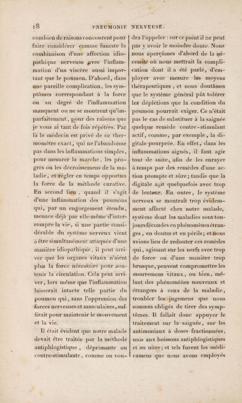combien de raisons concourent pour faire considérer comme funeste la combinaison d’une affection idio¬ pathique nerveuse *ivec l’inflam¬ mation d’un viscère aussi impor¬ tant que le poumon. D’abord, dans une pareille complication, les sym¬ ptômes correspondant à la force ou au degré de l’inflammation manquent ou ne se montrent qu’im- parfaitement, pour des raisons que je vous ai tant do fois répétées. Par là le médecin est privé de ce ther¬ momètre exact, qui ne l’abandonne pas dans les inflammations simples, pour mesurer la marche, les pro¬ grès ou les décroissemens de la ma¬ ladie, et régler en temps opportun la force de la méthode curative. En second lieu , quand il s’agit d’une inflammation des poumons qui, par un engorgement étendu, menace déjà par elle-même d’inter¬ rompre la vie, si une partie consi¬ dérable du système nerveux vient à être simultanément attaquée d’une manière idiopathique, il peut arri¬ ver que les organes vitaux n’aient plus la force nécessaire pour sou¬ tenir la circulation. Cela peut arri¬ ver, lors même que l’inflammation laisserait intacte telle partie du poumon qui, sans l’oppression des forces nerveuses et musculaires, suf¬ firait pour maintenir le mouvement et la vie. Il était évident que notre malade devait être traitée par la méthode antiphlogistique , déprimante ou contre-stimulante, comme on vou¬ dra l’appeler : sur ce point il ne peut pas y avoir le moindre doute. Nous nous aperçûmes d’abord de la né¬ cessité où nous mettrait la compli¬ cation dont il a été parlé, d’em¬ ployer avec mesure les moyens thérapeutiques , et nous doutâmes que le système général pût tolérer les déplétions que la condition du poumon pourrait exiger. Ce n’était pas le cas de substituer à la saignée quelque remède contre-stimulant actif, comme, par exemple, la di¬ gitale pourprée. Bai effet, dans les inflammations aiguës, il faut agir tout de suite, afin de les enrayer à temps par des remèdes d’une ac¬ tion prompte et sûre; tandis que la digitale agit quelquefois avec trop de lenteur. Bln outre, le système nerveux se montrait trop évidem¬ ment affecté chez notre malade, système dont les maladies sont tou¬ jours fécondes en phénomènes étran¬ ges , en doutes et en périls ; et nous avions lieu de redouter ces remèdes qui, agissant sur les nerfs avec trop de force ou d’une manière trop brusque, peuvent compromettre les mouvemens vitaux, ou bien, mê¬ lant des phénomènes nouveaux et étrangers à ceux de la maladie, troubler les jugemens que nous sommes obligés de tirer des symp¬ tômes, Il fallait donc appuyer le traitement sur la saignée, sur les antimoniaux à doses fractionnées, unis aux boissons antiphlogistiques et au nitre; et tels furent les mèdi¬ ca mens que nous avons employés