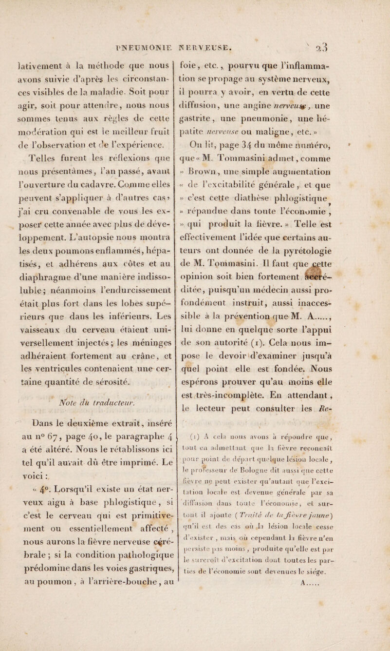 Jativement à la méthode que nous avons suivie d’après les circonstan¬ ces visibles de la maladie. Soit pour agir, soit pour attendre, nous nous sommes tenus aux règles de cette modération qui est le meilleur fruit de l’observation et de l’expérience. Telles furent les réflexions que nous présentâmes, l’an passé, avant l’ouverture du cadavre. Comme elles peuvent s’appliquer à d’autres cas? j’ai cru convenable de vous les ex¬ poser cette année avec plus de déve¬ loppement. L’autopsie nous montra les deux poumons enflammés, hépa¬ tisés, et adhérens aux côtes et au diaphragme d’une manière indisso¬ luble; néanmoins l’endurcissement était plus fort dans les lobes supé¬ rieurs que dans les inférieurs. Les vaisseaux du cerveau étaient uni¬ versellement injectés; les méninges adhéraient fortement au crâne, et les ventricules contenaient une cer¬ taine quantité de sérosité. Note du traducteur. Dans le deuxième extrait, inséré au n° 67, page 40, le paragraphe 4 a été altéré. Nous le rétablissons ici tel qu’il aurait dû être imprimé. Le voici : « 4°. Lorsqu’il existe un état ner¬ veux aigu à base phlogistique, si cest le cerveau qui est primitive¬ ment ou essentiellement affecté , nous aurons la fièvre nerveuse céré¬ brale ; si la condition pathologique prédomine dans les voies gastriques, au poumon , à l’arrière-bouche , au foie, etc., pourvu que l’inflamma¬ tion se propage au système nerveux, il pourra y avoir, en vertu de cette diffusion, une angine nerveux, une gastrite, une pneumonie, une hé¬ patite nerveuse ou maligne, etc.» On lit, page 34 du même numéro, que « M. Tommasini admet, comme » Brown , une simple augmentation « de l’excitabilité générale, et que » c’est cette diathèse phlogistique » répandue dans toute l’économie , » qui produit la fièvre. » Telle est effectivement l’idée que certains au¬ teurs ont donnée de la pyrétologie de M. Tommasini. Il faut que cette j  *4 opinion soit bien fortement accré¬ ditée, puisqu’un médecin aussi pro¬ fondément instruit, aussi inacces¬ sible à la prévention que M. A...... lui donne en quelque sorte l’appui de son autorité (1). Cela nous im¬ pose le devoir d’examiner jusqu’à quel point elle est fondée. Nous espérons prouver qu’au moins elle est très-incomplète. En attendant, le lecteur peut consulter les Re- (i) A cela nous avons à répondre que, tout en admettant que la fièvre reconnaît pour point de départ quelque lésion locale, le professeur de Bologne dit aussi que cette ficvre ne peut exister qu’autant que l’exci¬ tation locale est devenue generale par sa diffusion dans toute l’e'conomie, et sur¬ tout il ajoute ( Traité ite lajiécie jaune) qu’il est des cas où la le'sion locale cesse d’exister , mais où cependant la fièvre n’en persiste pas moins, produite qu’elle est par le surcroît d’excitation dont toutes les par¬ ties de l’economie sont devenues le siège. A