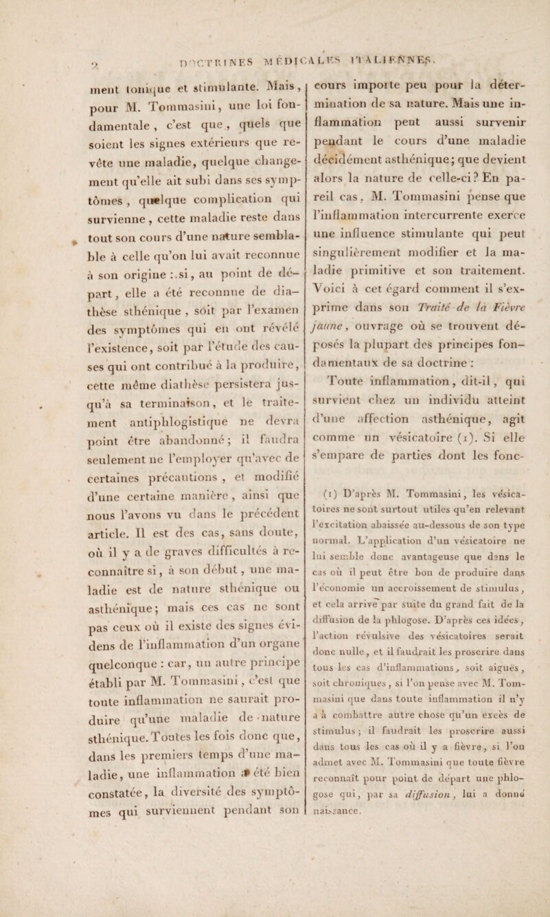 •> D '1 CT \\ INES M ÈI) IC ment tonique et stimulante. Mais» pour M. Tommasini, une loi fon¬ damentale , c’est que, quels que soient les signes extérieurs que re¬ vête une maladie, quelque change¬ ment qu'elle ait suhi dans ses symp¬ tômes , quelque complication qui survienne, cette maladie reste dans tout son cours d’une mrture sembla¬ ble à celle qu’on lui avait reconnue à son origine :.si, au point de dé¬ part, elle a été reconnue de dia¬ thèse sthénique , sôit par l’examen des symptômes qui en ont révélé l’existence, soit par l’étude des cau¬ ses qui ont contribué à la produire, cette même diathèse persistera jus¬ qu’à sa terminaison, et le traite¬ ment antiphlogistique ne devra point être abandonné; il faudra seulement ne l’employer qu’avec de certaines précautions , et modifié d’une certaine manière , ainsi que nous l’avons vu dans le précédent article. 11 est des cas, sans doute, où il y a de graves difficultés à re¬ connaître si, à son début, une ma¬ ladie est de nature sthénique ou asthénique ; mais ces cas ne sont pas ceux où il existe des signes évi- dens de l’inflammation d’un organe quelconque : car, un autre principe établi par M. Tommasini, c’est que toute inflammation ne saurait pro¬ duire qu’une maladie de nature sthénique.Toutes les fois donc que, dans les premiers temps d’une ma¬ ladie, une inflammation £f été bien constatée, la diversité des symptô¬ mes qui surviennent pendant son A. L ES ITALIENNES. cours impoite peu pour la déter¬ mination de sa nature. Mais une in¬ flammation peut aussi survenir pendant le cours d’une maladie décidément asthénique; que devient alors la nature de celle-ci? En pa¬ reil cas . M. Tommasini pense que l’inflammation intercurrente exerce une influence stimulante qui peu! singulièrement modifier et la ma¬ ladie primitive et son traitement. Voici à cet égard comment il s’ex¬ prime dans son Traité de là Fièvre jaune, ouvrage où se trouvent dé¬ posés la plupart des principes fon¬ damentaux de sa doctrine : Toute inflammation , dit-il, qui survient chez un individu atteint d’une affection asthénique, agit comme un vésicatoire (i). Si elle s’empare de parties dont les fonc- (i) D’après M. Tommasini, les vésica¬ toires ne sont surtout utiles qu’en relevant l’excitation abaissée au-dessous de son type normal. L’application d’un vésicatoire ne lui semble donc avantageuse que dans le cas où il peut être bon de produire dans l’économie un accroissement de stimulus, et cela arrive par suite du grand fait de la diffusion de la phlogose. D’après ces idées, l’action révulsive des vésicatoires serait donc nulle, et il faudrait les proscrire dans tous les cas d’inflammations, soit aiguës, soit chroniques , si l’on pense avec M. Tom- masini que dans toute inflammation il n’y a à combattre autre chose qu’un excès de stimulus ; il faudrait les proscrire aussi dans tous les cas où il y a fièvre, si l’on admet avec M. Tommasini que toute fièvre reconnaît pour point de départ une phlo¬ gose qui, par sa diffusion, lui a donné naissance.