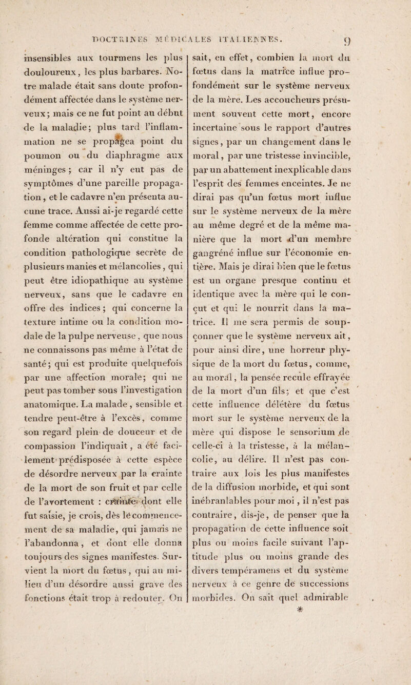 T>OCT ìli INES MÉDiC insensibles aux tourmens les plus douloureux, les plus barbares. No¬ tre malade était sans doute profon¬ dément affectée dans le système ner¬ veux; mais ce ne fut point au début de la maladie; plus tard l’inflam¬ mation ne se propagea point du poumon ou du diaphragme aux méninges ; car il n’y eut pas de symptômes d’une pareille propaga¬ tion , et le cadavre n’en présenta au¬ cune trace. Aussi ai-je regardé cette femme comme affectée de cette pro¬ fonde altération qui constitue la condition pathologique secrète de plusieurs manies et mélancolies, qui peut être idiopathique au système nerveux, sans que le cadavre en offre des indices ; qui concerne la texture intime ou la condition mo¬ dale de la pulpe nerveuse, que nous ne connaissons pas même à l’état de santé; qui est produite quelquefois par une affection morale; qui ne peut pas tomber sous l’investigation anatomique. La malade , sensible et tendre peut-être à l’excès, comme son regard plein de douceur et de compassion l’indiquait, a été faci¬ lement prédisposée à cette espèce de désordre nerveux par la crainte de la mort de son fruit et par celle de l’avortement : crlfwMfe- dont elle fut saisie, je crois, dès lé commence¬ ment de sa maladie, qui jamais ne l’abandonna, et dont elle donna toujours des signes manifestes. Sur¬ vient la mort du fœtus, qui au mi¬ lieu d’un désordre aussi grave des fonctions était trop à redouter. On A LES ITA LIER K ES. <} sait, en effet, combien la mort du fœtus dans la matrice influe pro¬ fondément sur le système nerveux de la mère. Les accoucheurs présu¬ ment souvent cette mort, encore incertaine sous le rapport d’autres signes, par un changement dans le moral, par une tristesse invincible, par un abattement inexplicable dans l’esprit des femmes enceintes. Je ne dirai pas qu’un fœtus mort influe sur le système nerveux de la mère au même degré et de la même ma¬ nière que la mort d’un membre gangréné influe sur l’économie en¬ tière. Mais je dirai bien que le fœtus est un organe presque continu et identique avec la mère qui le con¬ çut et qui le nourrit dans la ma¬ trice. Il me sera permis de soup¬ çonner que le système nerveux ait, pour ainsi dire, une horreur phy¬ sique de la mort du fœtus, comme, au moral, la pensée recule effrayée de la mort d’un fils; et que c’est cette influence délétère du fœtus mort sur le système nerveux de la mère qui dispose le sensorium de celle-ci à la tristesse, à la mélan¬ colie, au délire. Il n’est pas con¬ traire aux lois les plus manifestes de la diffusion morbide, et qui sont inébranlables pour moi, il n’est pas contraire, dis-je, de penser que la propagation de cette influence soit plus ou moins facile suivant l’ap¬ titude plus ou moins grande des divers tempéramens et du système nerveux à ce genre de successions morbides. On sait quel admirable &