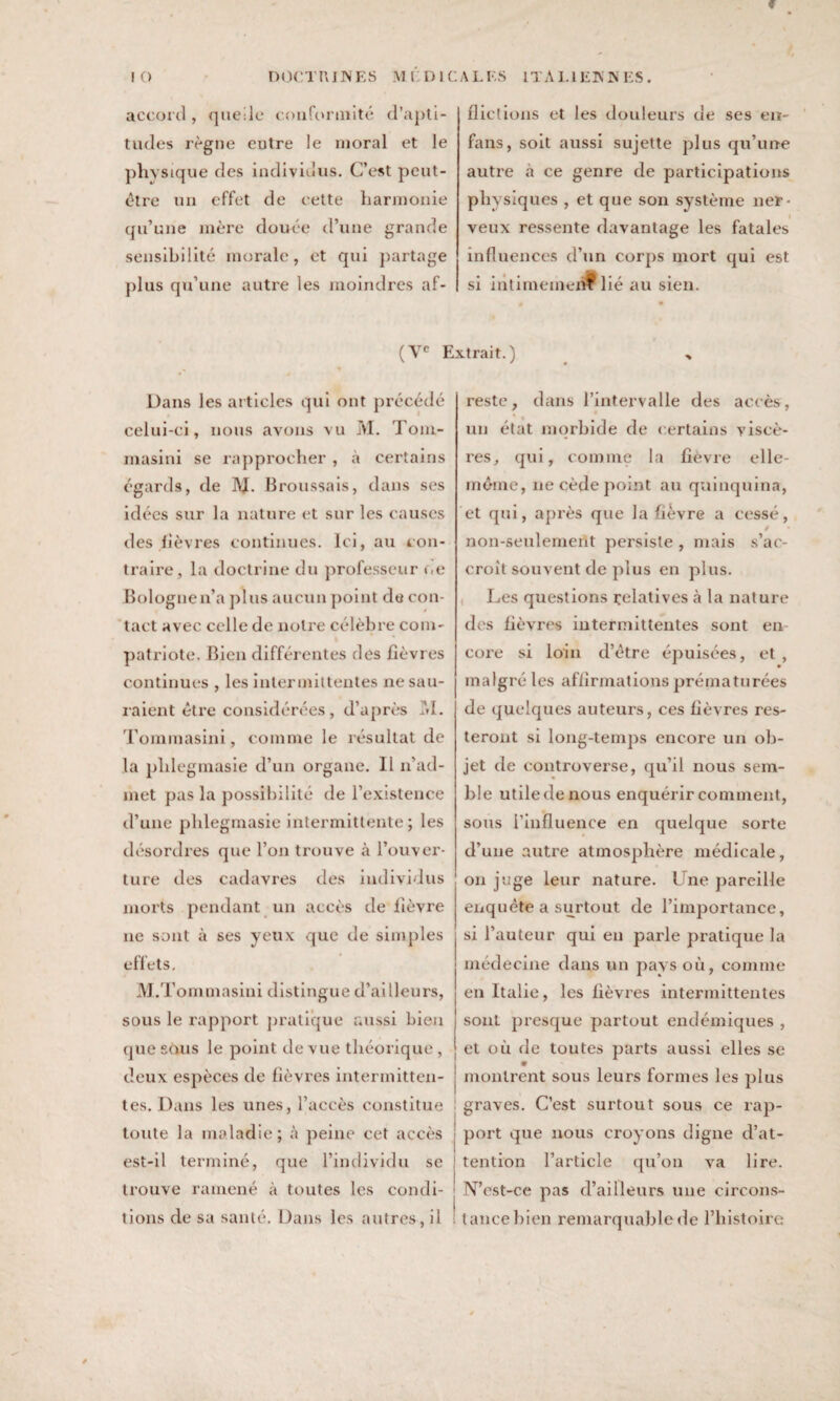 f IO DOCTRINES MLDIC accord , quelle conformité d’apti¬ tudes règne eutre le moral et le physique des individus. C’est peut- être un effet de cette harmonie qu’une mère douée d’une grande sensibilité morale, et qui partage plus qu’une autre les moindres af- ALI'.S ITALIENNES. dictions et les douleurs de ses en- fans, soit aussi sujette plus qu’une autre à ce genre de participations physiques , et que son système ner¬ veux ressente davantage les fatales influences d’un corps mort qui est si intimement lié au sien. (Ve Extrait.) Dans les articles qui ont précédé celui-ci, nous avons vu M. Toni- masini se rapprocher , à certains égards, de 1\J. Broussais, dans ses idées sur la nature et sur les causes des fièvres continues. Ici, au con¬ traire, la doctrine du professeur oe Bologne n’a plus aucun point de con¬ tact avec celle de notre célèbre com¬ patriote. Bien différentes des fièvres continues , les intermittentes ne sail¬ laient être considérées, d’après M. Tommasini, comme le résultat de la phlegmasie d’un organe. 11 n’ad¬ met pas la possibilité de l’existence d’une phlegmasie intermittente ; les désordres que l’on trouve à l’ouver¬ ture des cadavres des individus morts pendant un accès de lièvre ne sont à ses yeux que de simples effets. M.Tommasini distingue d’ai Heurs, sous le rapport pratique aussi bien que sous le point de vue théorique, deux espèces de fièvres intermitten¬ tes. Dans les unes, l’accès constitue toute la maladie; à peine cet accès est-il terminé, que l’individu se trouve ramené à toutes les condi¬ tions de sa santé. Dans les autres, il reste, dans l’intervalle des accès, un état morbide de certains viscè¬ res, qui, comme la fièvre elle- même, ne cède point au quinquina, et qui, après que la fièvre a cessé, » non-seulement persiste , mais s’ac¬ croît souvent de plus en plus. Les questions relatives à la nature des fièvres intermittentes sont en core si loin d’être épuisées, et, malgré les affirmations prématurées de quelques auteurs, ces fièvres res¬ teront si long-temps encore un ob¬ jet de controverse, qu’il nous sem¬ ble utile de nous enquérir comment, sous l’influence en quelque sorte d’une autre atmosphère médicale, on juge leur nature. Trie pareille enquête a surtout de l’importance, si l’auteur qui en parle pratique la médecine dans un pays où, comme en Italie, les fièvres intermittentes sont presque partout endémiques , et où de toutes parts aussi elles se montrent sous leurs formes les plus graves. C’est surtout sous ce rap¬ port que nous croyons digne d’at¬ tention l’article qu’on va lire. N’est-ce pas d’ailleurs une circons¬ tance bien remarquable de l’histoire