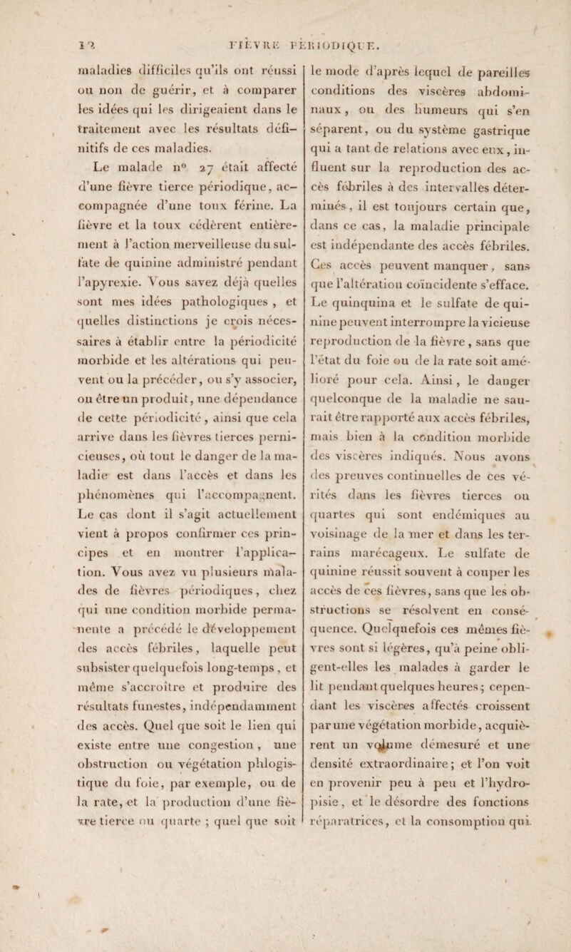 maladies difficiles ciu’ils ont réussi A ou non de guérir, et à comparer les idées qui les dirigeaient dans le traitement avec les résultats défi¬ nitifs de ces maladies. Le malade n° 27 était affecté d’une fièvre tierce périodique, ac¬ compagnée d’une toux ferine. La fièvre et la toux cédèrent entière¬ ment à J’action merveilleuse du sul¬ fate de quinine administré pendant l’apyrexie. Vous savez déjà quelles sont mes idées pathologiques , et quelles distinctions je crois néces¬ saires à établir entre la périodicité morbide et les altérations qui peu¬ vent ou la précéder, ou s’v associer, ou être un produit, une dépendance de cette périodicité , ainsi que cela arrive dans les fièvres tierces perni¬ cieuses, où tout le danger de la ma¬ ladie est dans l’accès et dans les phénomènes qui l’accompagnent. Le cas dont il s’agit actuellement vient à propos confirmer ces prin¬ cipes et en montrer l’applica¬ tion. Vous avez vu plusieurs mala¬ des de fièvres périodiques, chez qui une condition morbide perma¬ nente a précédé le développement des accès fébriles, laquelle peut subsister quelquefois long-temps , et même s’accroître et produire des résultats funestes, indépendamment des accès. Quel que soit le lien qui existe entre une congestion , une obstruction ou végétation phlogis- tique du foie, par exemple, ou de la rate, et la production d’une fiè¬ vre tierce ou quarte ; quel que soit le mode cl après lequel de pareilles conditions des viscères abdomi¬ naux , ou des humeurs qui s’en séparent, ou du système gastrique qui a tant de relations avec eux, in¬ fluent sur la reproduction des ac¬ cès fébriles à des intervalles déter¬ minés, il est toujours certain que, dans ce cas, la maladie principale est indépendante des accès fébriles. Ces accès peuvent manquer, sans que l’altération coïncidente s’efface. Le quinquina et le sulfate de qui¬ nine peuvent interrompre la vicieuse reproduction de la fièvre , sans que l’état du foie eu de la rate soit amé¬ lioré pour cela. Ainsi, le danger quelconque de la maladie 11e sau¬ rait être rapporté aux accès fébriles, mais bien à la condition morbide des viscères indiqués. Nous avons des preuves continuelles de ces vé¬ rités dans les fièvres tierces on quartes qui sont endémiques au voisinage de la mer et dans les ter¬ rains marécageux. Le sulfate de quinine réussit souvent à couper les accès de ces fièvres, sans que les ob¬ structions se résolvent en consé¬ quence. Quelquefois ces mêmes fié- vres sont si légères, qu’à peine obli¬ gent-elles les malades à garder le lit pendant quelques heures ; cepen¬ dant les viscères affectés croissent par une végétation morbide, acquiè¬ rent un vqylume démesuré et une densité extraordinaire; et l’on voit en provenir peu à peu et l’hydro- pisie, et le désordre des fonctions réparatrices, cl la consomption qui 1