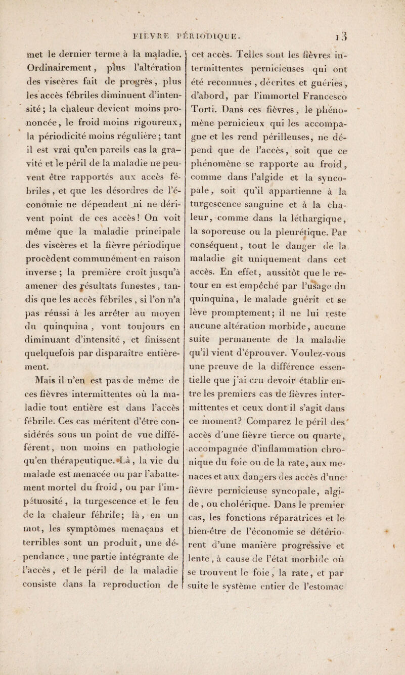 met le dernier ternie à la maladie. Ordinairement, plus l’altération des viscères fait de progrès , plus les accès fébriles diminuent cl’inten- sité; la chaleur devient moins pro¬ noncée, le froid moins rigoureux, la périodicité moins régulière ; tant il est vrai qu’en pareils cas la gra¬ vité et le péril de la maladie ne peu¬ vent êti'e rapportés aux accès fé¬ briles , et que les désordres de l’é¬ conomie ne dépendent ni ne déri¬ vent point de ces accès ! On voit même que la maladie principale des viscères et la fièvre périodique procèdent communément en raison inverse ; la première croît jusqu’à amener des résultats funestes, tan¬ dis que les accès fébriles , si l’on n’a pas réussi à les arrêter au moyen du quinquina, vont toujours en diminuant d’intensité , et finissent quelquefois par disparaître entière¬ ment. Mais il n’en est pas de même de ces fièvres intermittentes où la ma¬ ladie tout entière est dans l’accès fébrile. Ces cas méritent d’être con¬ sidérés sous un point de vue diffé- férent, non moins en pathologie qu’en thérapeutique. *Là, la vie du malade est menacée ou par l’abatte¬ ment mortel du froid, ou par l’im¬ pétuosité , la turgescence et le feu delà chaleur fébrile; là, en un mot, les symptômes menaçans et terribles sont un produit, une dé¬ pendance , une partie intégrante de l’accès , et le péril de la maladie consiste dans la reproduction de cet accès. Telles sont les fièvres in¬ termittentes pernicieuses qui ont été reconnues , décrites et guéries, d’abord, par l’immortel Francesco Torti. Dans ces fièvres, le phéno¬ mène pernicieux qui les accompa¬ gne et les rend périlleuses, ne dé¬ pend que de l’accès, soit que ce phénomène se rapporte au froid, comme dans l’algide et la synco¬ pale , soit qu’il appartienne à la turgescence sanguine et à la cha¬ leur, comme dans la léthargique, la soporeuse ou la pleurétique. Par conséquent, tout le danger de la maladie gît uniquement dans cet accès. En effet, aussitôt que le re¬ tour en est empêché par l’usage du quinquina, le malade guérit et se lève promptement; il ne lui reste aucune altération morbide, aucune suite permanente de la maladie qu’il vient d’éprouver. Voulez-vous une preuve de la différence essen¬ tielle que j’ai cru devoir établir en¬ tre les premiers cas de fièvres inter¬ mittentes et ceux dont il s’agit dans ce moment? Comparez le péril des' accès d’une fièvre tierce ou quarte, accompagnée d’inflammation chro¬ nique du foie ou de la rate, aux me¬ naces et aux dangers des accès d’une* fièvre pernicieuse syncopale, algi¬ de , ou cholérique. Dans le premier cas, les fonctions réparatrices et le bien-être de l’économie se détério¬ rent d’une manière progressive et lente , à cause de l’état morbide où se trouvent le foie, la rate, et par suite le système entier de l’estomac »