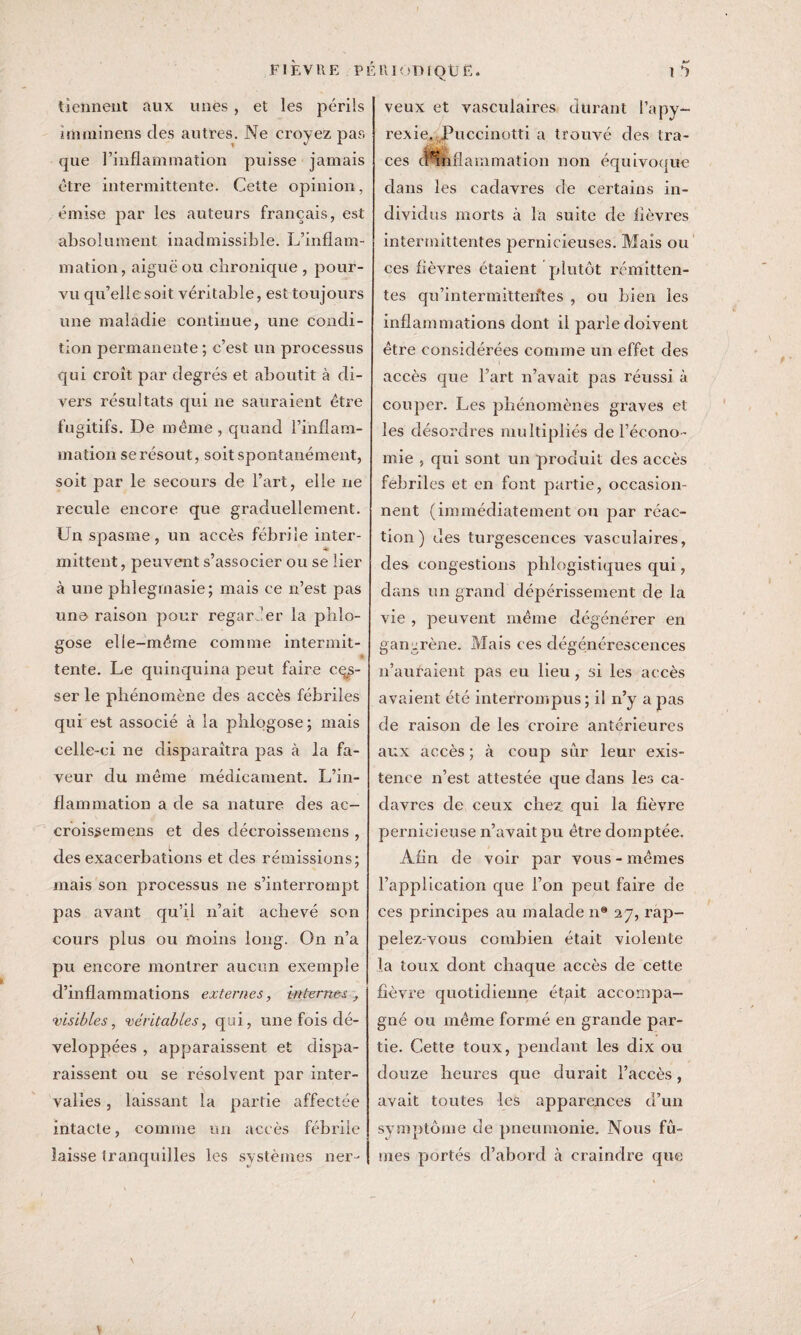 tiennent aux unes, et les périls îmminens des autres. Ne croyez pas que l’inflammation puisse jamais être intermittente. Cette opinion, émise par les auteurs français, est absolument inadmissible. L’inflam¬ mation, aiguë ou chronique , pour¬ vu qu’elle soit véritable, est toujours une maladie continue, une condi¬ tion permanente ; c’est un processus qui croît par degrés et aboutit à di¬ vers résultats qui ne sauraient être fugitifs. De même , quand l’inflam¬ mation se résout, soit spontanément, soit par le secours de Fart, elle ne recule encore que graduellement. Un spasme, un accès fébrile inter- * mittent, peuvent s’associer ou se lier à une pblegrnasie; mais ce n’est pas une raison pour regarder la phlo- gose elle-même comme intermit¬ tente. Le quinquina peut faire ces¬ ser le phénomène des accès fébriles qui est associé à la phlqgose; mais celle-ci ne disparaîtra pas à la fa¬ veur du même médicament. L’in¬ flammation a de sa nature des ac- croissemens et des décroissemens , des exacerbations et des rémissions; mais son processus ne s’interrompt pas avant qu’il n’ait achevé son cours plus ou moins long. On n’a pu encore montrer aucun exemple d’inflammations externes, internes, •visibles, véritables, qui, une fois dé¬ veloppées , apparaissent et dispa¬ raissent ou se résolvent par inter¬ valles , laissant la partie affectée intacte, comme un accès fébrile laisse tranquilles les systèmes ner- veux et vasculaires durant l’apy- rexie. Puccinotti a trouvé des tra¬ ces cHnflammation non équivoque dans les cadavres de certains in¬ dividus morts à la suite de lièvres intermittentes pernicieuses. Mais ou ces fièvres étaient plutôt rémitten¬ tes qu’intermittentes , ou bien les inflammations dont il parle doivent être considérées comme un effet des accès que l’art n’avait pas réussi à couper. Les phénomènes graves et les désordres multipliés de l’écono¬ mie , qui sont un produit des accès fébriles et en font partie, occasion¬ nent (immédiatement ou par réac¬ tion ) des turgescences vasculaires, des congestions phlogistiques qui, dans un grand dépérissement de la vie , peuvent même dégénérer en gangrène. Mais ces dégénérescences n’auraient pas eu lieu, si les accès avaient été interrompus; il n’y a pas de raison de les croire antérieures aux accès ; à coup sur leur exis¬ tence n’est attestée que dans les ca¬ davres de ceux chez, qui la fièvre pernicieuse n’avait pu être domptée. Afin de voir par vous - mêmes l’application que l’on peut faire de ces principes au malade n® 27, rap¬ pelez-vous combien était violente la toux dont chaque accès de cette fièvre quotidienne étgit accompa¬ gné ou même formé en grande par¬ tie. Cette toux, pendant les dix ou douze heures que durait l’accès, avait toutes les apparences d’un symptôme de pneumonie. Nous fû¬ mes portés d’abord à craindre que