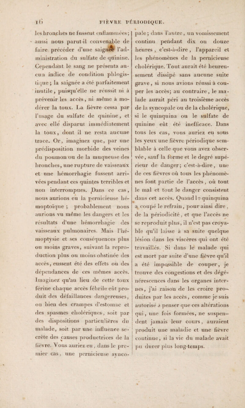 lcsbron,ches ne fussent enflammées; aussi nous parut-il convenable de faire précéder d’une saigné l’ad¬ ministration du sulfate de quinine. Cependant le sang ne présenta au¬ cun indice de condition pblogis- ti jne ; la saignée a été parfaitement inutile, puisqu’elle ne réussit ni à prévenir les accès, ni même à mo¬ dérer la toux. La fièvre cessa par l’usage du sulfate de quinine, et avec elle disparut immédiatement la toux, dont il ne resta aucune trace. Or, imaginez que, par une prédisposition morbide des veines du poumon ou de la muqueuse des bronches, une rupture de vaisseaux et une hémorrhagie fussent arri¬ vées pendant ces quintes terribles et non interrompues. JDans ce cas, nous aurions eu la pernicieuse hé¬ moptoïque ; probablement nous aurions vu même les dangers et les résultats d’une hémorrhagie des vaisseaux pulmonaires. Mais l’hé¬ moptysie et ses conséquences plus ou moins graves, suivant la repro¬ duction plus ou moins obstinée des accès, eussent été des effets ou des dépendances de ces mêmes accès. Imaginez qu’au lieu de cette toux férine chaque accès fébrile eût pro¬ duit des défaillances dangereuses, ou bien des crampes d’estomac et des spasmes cholériques, soit par des dispositions particulières du malade, soit par une influence se¬ crète des causes productrices de la lièvre. \ous auriez eu, dans le pre¬ mier cas, une pernicieuse synco¬ pale; dans l’autre, un vomissement continu pendant dix ou douze heures , c’est-à-dire , l’appareil et les phénomènes de la pernicieuse cholérique. Tout aurait été heureu¬ sement dissipé sans aucune suite grave, si nous avions réussi à cou¬ per les accès; au contraire, le ma¬ lade aurait péri au troisième accès de la syncopale ou de la cholérique, si le quinquina ou le sulfate de quinine eût été inefficace. Dans tous les cas, vous auriez eu sous les yeux une fièvre périodique sem¬ blable à celle que vous avez obser¬ vée, sauf la forme et le degré supé¬ rieur de danger; c’est-à-dire, une de ces fièvres où tous les phénomè¬ nes font partie de l’accès, où tout le mal et tout le danger consistent dans cet accès. Quand le quinquina a coupé le refrain, pour ainsi dire , de la périodicité, et que l’accès ne se reproduit plus, il n’est pas croya¬ ble qu’il laisse à sa suite quelque lésion dans les viscères qui ont été travaillés. Si dans le malade qui est mort par suite d’une fièvre qu’il a été impassible de couper, je trouve des congestions et des dégé¬ nérescences dans les organes inter¬ nes, j’ai raison de les croire pro¬ duites par les accès, comme je suis autorisé à penser que ces altérations qui, une fois formées, ne suspen¬ dent jamais leur cours, auraient produit une maladie et une lièvre continue, si la vie du malade avait pu durer plus long-temps.