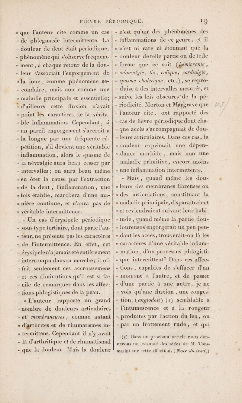 \ »t que l’auteur cite comme un cas « de plilegmasie intermittente. La « douleur de dent était périodique, « phénomène qui s’observe fréquem- « ment; à chaque retour de la dou¬ te leur s’associait l’engorgement de «la joue, comme phénomène se- « condaire, mais non comme une « maladie principale et essentielle; -< d’ailleurs cette fluxion n’avait « point les caractères de la vérita- « ble inflammation. Cependant, si « un pareil engorgement s’accroît à « la longue par une fréquente ré- « pétition, s’il devient une véritable «inflammation, alors le spasme de « la névralgie aura beau cesser par « intervalles; on aura beau même « en ôter la cause par l’extraction «de îa dent, l’inflammation, une « fois établie, marchera d’une ma- « nière continue, et n’aura pas de « véritable intermittence. « Un cas d’érysipèle périodique « sous type tertiaire, dont parie l’au- « teur, ne présente pas les caractères « de l’intermittence. En effet, cet « érysipèle n’a jamais été entièrement « interrompu dans sa marche; il of- « frit seulement ces accroissemens « et ces diminutions qu’il est si fa- « cile de remarquer dans les affec- « tions phlogistiques de la peau. « L’auteur rdpporte un grand « nombre de douleurs articulaires « et membraneuses, comme autant « d’arthrites et de rhumatismes in- « termittens. Cependant il n’y avait « là d’arthritique et de rhumatismal « que la douleur. Mais la douleur « n’est qu’un1 des phénomènes des « inflammations de ce genre , et il «n’est ni rare ni étonnant que la « douleur de telle partie ou de telle « forme que ce soit ( hémicranie, « odontalgie, tic, colique, cardialgie, « spasme cholérique , etc. ) , se repro- « duise à des intervalles mesurés, et «suive les lois obscures de la pé- « riodicité. Morton et Margrave que « l’auteur cite, ont rapporté des « cas de lièvre périodique dont cha- « que accès s’accompagnait de dou- « leurs articulaires. Dans ces cas, la « douleur exprimait une dépen- « dance morbide , mais non une « maladie primitive, encore moins « une inflammation intermittente. « Mais , quand même les dou- « leurs des membranes fibreuses ou «des articulations, constituant la « maladie principale, disparaîtraient « et reviendraient suivant leur liabi- « tude , quand meme la partie dou- « loureuses’engorgerait un peu pen¬ te dant les accès, trouverait-on là les « caractères d’une véritable inflam- « mation, d’un processus phlogisti- « que intermittent? Dans ces affec¬ te tions , capables de s’effacer d’un «moment à l’autre, et de passer «d’une partie à une autre, je ne « vois qu’une fluxion , une conges¬ te tion. (angiodesi) (1) semblable à « l’intumescence et à la rougeur « produites par l’action du feu, ou « par un frottement rude , et qui (1) Dans un prochain article nous don¬ nerons un résumé des ide'es de M. Toni- masini sur cette affection, ( Noie du irad.)