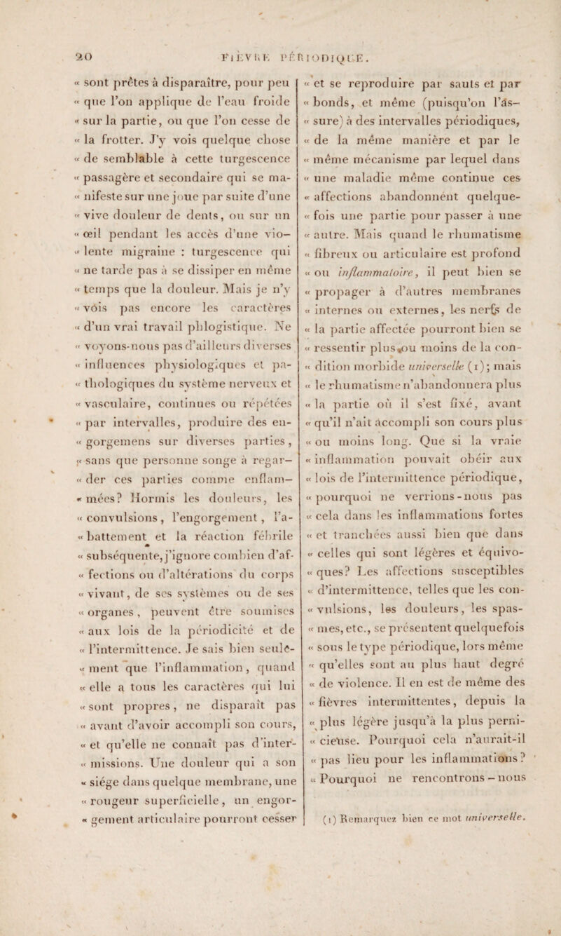 « sont prêtes à disparaître, pour peu <• que l’on applique de l’eau froide « sur la partie, ou que l’on cesse de « la frotter. J’y vois quelque chose « de semblable à cette turgescence « passagère et secondaire qui se ma- « nifeste sur une joue par suite d’une « vive douleur de dents, ou sur un « œil pendant les accès d’une vio— « lente migraine : turgescence qui « ne tarde pas à se dissiper en même « temps que la douleur. Mais je n’y «vois pas encore les caractères « d’un vrai travail phlogistique. Ne « voyons-nous pas d’ailleurs diverses « influences physiologiques et pa- « thologiqnes du système nerveux et «vasculaire, continues ou répétées « par intervalles, produire des en- « gorgemens sur diverses parties , « sans que personne songe à regar- « der ces parties comme cnflam— « mées? Hormis les douleurs, les «convulsions, l’engorgement, l’a- « battement et la réaction fébrile « subséquente, j’ignore combien d’af- « fections ou d’altérations du corps «vivant, de ses systèmes ou de ses « organes , peuvent être soumises « aux lois de la périodicité et de « l’intermittence. Je sais bien seule- « ment que l’inflammation, quand «elle a tous les caractères qui lui «sont propres, ne disparaît pas « avant d’avoir accompli son cours, « et qu’elle ne connaît pas d’inter- « missions. Une douleur qui a son « siège dans quelque membrane, une « rougeur superficielle , un engor- « gement articulaire pourront cesser « et se reproduire par sauts et par « bonds, et même (puisqu’on l’ds- « sure) à des intervalles périodiques, « de la même manière et par le « même mécanisme par lequel dans « une maladie même continue ces « affections abandonnent qnelque- « fois une partie pour passer à une « autre. Mais quand le rhumatisme « fibreux ou articulaire est profond « ou inflammatoire, il peut bien se « propager à d’autres membranes « internes ou externes, les nerfs de « la partie affectée pourront bien se « ressentir plus%ou moins de la con- « dition morbide universelle (i); mais N « le rhumatisme n’abandonnera plus « la partie où il s’est fixé, avant « qu’il n’ait accompli son cours plus « ou moins long. Que si la vraie « inflammation pouvait obéir aux « lois de l’intermittence périodique, «pourquoi ne verrions-nous pas « cela dans les inflammations fortes « et tranchées aussi bien que dans « celles qui sont légères et équivo- « ques? Les affections susceptibles « d’intermittence, telles que les con- «vnlsions, les douleurs, les spas- « mes, etc., se présentent quelquefois « sous le type périodique, lors même « qu’elles sont au plus haut degré « de violence. 11 en est de même des «fièvres intermittentes, depuis la « plus légère jusqu’à la plus perni- « rieuse. Pourquoi cela n’aurait-il «pas lieu pour les inflammations? «Pourquoi ne rencontrons-nous (1) Remarquez bien ce mot universelle. S 9