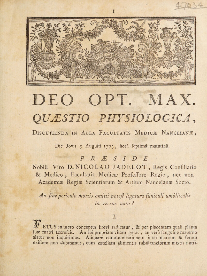 DEO OPT. MAX. QUAESTIO PHYSIOLOGICA, Discutienda in Aula Facultatis Medicm Nanceian^e 3 Die Jovis 5 Augufli 1773, hora fepcimi matutina. P R M S I D E Nobili Viro D« NICOLAO JADELOT , Regis Confiiiario & Medico ? Facultatis Medies Profeffore Regio , nec non Academis Regis Scientiarum & Artium Nanceians Socio» An Jine periculo mortis omitti potejl ligatura funiculi umbilicalis in recens nato ? L ETUS in utero conceptus brevi radicatur , Sc per placentam quali planta fuse matri accrefcit. An ibi propriam vitam gerat, an vero fanguine materno alatur non inquirimus. Aliquam communicationem inter matrem Si fetum exiltere non dubitamus, cum catellam alimentis rubia tindorum mixtis nutri-