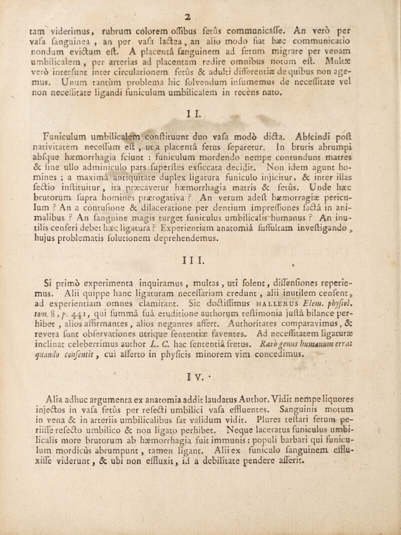 1 tam viderimus, rubrum colorem offlbus fetas communicaffe. An vero per vafa fanguinea , an per vafa hdea, an alio modo fiat h^c communicatio nondum evidum effi A placenta fanguinem ad fetum migrare per venam umbilicalem , per arterias ad placentam redire omnibus notum eft. Mukce vero ineerfunt inter circulationem fetus & adulti differentis de quibus non age¬ mus, Unum tantum problema hic folvendum infamemus de neceffltate vel non neceffltate ligandi funiculum umbilicalem in recens nato. I I. Funiculum umbilicalem 'conftituunt duo vafa modo dida. Abfcindi poil nativitatem neceifum efl , ut,a placenta fetus feparecur. In brutis abrumpi abfque haemorrhagia fciunt : funiculum mordendo nempe contundunt matres & fine ullo adminiculo pars fuperfles exficcata decidit. Non idem agunt ho¬ mines ; a maxima antiquitate duplex ligatura funiculo injicitur, <5c inter illas fedio inflituitur, ita prtecavetur haemorrhagia matris <3c fetus. Unde haec brutorum fupra homines praerogativa ? An verum adefl haemorragise pericu¬ lum ? An a contufione Sc dilaceratione per dentium imprefflcnes fada in ani¬ malibus P An fanguine magis turget funiculus umbilicalis humanus r An inu¬ tilis cenferi debet haec ligatura P. Experientiam anatomia fuffukam invefiigando > hujus problematis folutionem deprehendemus. Si primo experimenta inquiramus, mulcas, uti folent, diffenfiones reperle- mus. Alii quippe hanc ligaturam neceffariam credunt , alii inutilem cenfenc3 ad experientiam omnes clamitant. Sic dodiffimus hallerus E leni, fbyfiol. tom. $>/». 441, qui fumma fua eruditione authorum teflimonia jufta bilance per¬ hibet , alios affirmantes , alsos negantes affert. Authoritates comparavimus, revera funt obfervationes utrique fencentiae faventes. Ad neceffitacem ligaturte inclinat celeberrimus author L. C. hac fententia fretus. Raro genus humanum errat quando cmfentit ? cui afferto in phy ficis minorem vim concedimus. I V. • Alia adhuc argumenta ex anatomia addit laudatus Author. Vidit nempe liquores injedos in vafa fetus per refedi umbilici vafa effluentes. Sanguinis motum in vena <5c in arteriis umbilicalibus fat validum vidit. Plures teftari fetum pe¬ rfide refedo umbilico <Sc non ligabo perhibet. Neque laceratus funiculus umbi¬ licalis more brutorum ab haemorrhagia fuit immunis; populi barbari qui funicu¬ lum mordicus abrumpunt, tamen ligant. Alii ex funiculo fanguinem efflu- xiffe viderunt, <5c ubi non effluxit, id a debilitate pendere aflerit.