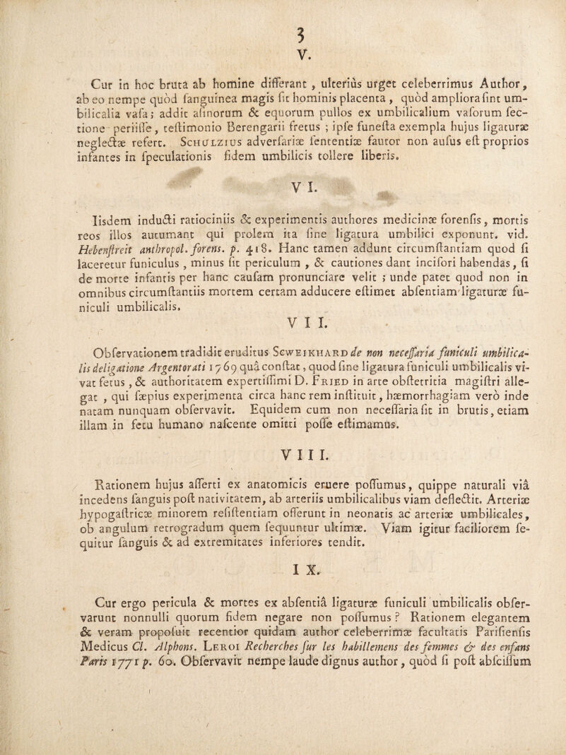 v. Cur in hoc bruta ab homine differant , ulterius urget celeberrimus Author, ab eo nempe quod fanguinea magis fit hominis placenta , quod ampliora fint um¬ bilicalia vafa; addit afmorum <Sc equorum pullos ex umbilicalium vaforum Tec¬ tione periiffe, teflimonio Berengarii fretus ; ipfe funefta exempla hujus ligaturae negle&ae refert. Schulzius adverfariae fententiae fautor non atifus eft proprios infantes in fpeculationis fidem umbilicis tollere liberis. V I. Iisdem indu&I ratiociniis oc experimentis authores medicinae forenfis, mortis reos illos autumant qui prolem ita line ligatura umbilici exponunt, vid. Hebenftreit antbropoL foreris, p. 418. Hanc tamen addunt circumflandam quod fi laceretur funiculus , minus fit periculum , & cautiones dant incifori habendas, fi de morte infantis per hanc caufam pronunciare velit >* unde patet quod non in omnibus circumflandis mortem certam adducere eftimet abfentianvligaturae fu¬ niculi umbilicalis. V I I. r Obfervadonem tradidit eruditus Scweikhard de non necefaria funiculi umbilica¬ lis delibatione Argentorati 1769 qua conflat, quod fine ligatura funiculi umbilicalis vi¬ vat fetus, <5e authoritatem expertiflimi D. Fried in arte obftetritia magiftri alle¬ gat , qui faepius experimenta circa hanc rem inflituit, haemorrhagiam vero inde natam nunquam obfervavit. Equidem cum non neceflariafit in brutis, etiam illam in fetu humano nafcenre omitti poffe eflimamus. VIII. Rationem hujus afferti ex anatomicis eruere poffumus, quippe naturali via incedens fanguis poft nativitatem, ab arteriis umbilicalibus viam defle&it. Arteriae hypogaflricse minorem refiftentiam offerunt in neonatis ac arteriae umbilicales, ob angulum retrogradum quem fequuntur ultimae. Viam igitur faciliorem fe- quitur fanguis & ad extremitates inferiores tendit. I X. Cur ergo pericula & mortes ex abfentia ligaturae funiculi umbilicalis obfer- varunt nonnulli quorum fidem negare non poffumus P Rationem elegantem & veram propofuit recentior quidam author celeberrimae facultatis Parifienfis Medicus Cl. Alphons. Leroi Recberches fur les habillemens des femmes & des enfans Paris 1771 p. 60. Obfervavit nempe laude dignus author, quod fi poft abfciffum 1