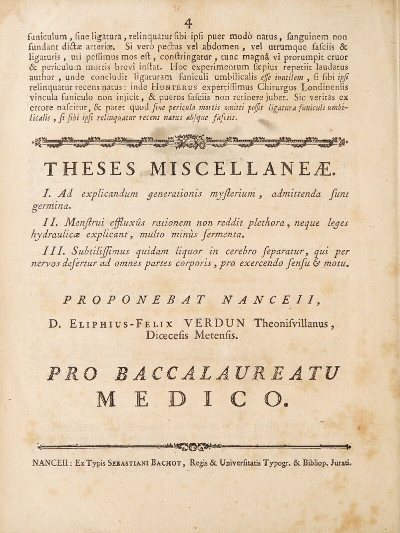 y 4 funiculum , fine ligatura , relinquatur (ibi ipfi puer modo natus, fanguinem non fundant didas arterise. Si vero pedtis vel abdomen , vel utrumque fafciis & ligaturis , uti pedimus mos eft, conftringatur , tunc magn£ vi prorumpit eruor <5c periculum mortis brevi indat. Hoc experimentum fsepius repetiit laudatus author , unde concluJic ligaturam funiculi umbilicalis ejfe inutilem , fi libi ipfi relinquatur recens natus: inde HuntePvUS expertiffimus Chirurgus Londinenfis vincula funiculo non injicit, Sc pueros fafciis non retinere jubet. Sic veritas ex errore nafeitur, & patet quod fine periculo mortis omitti pojftt ligatura funiculi umbi¬ licalis , fi fibi ipfi relinquatur recens rutus ab [que fafciis. THESES MISCELLANEAE. /. Ad explicandum generationis myjlerium admittenda funt germina. II. Menjlrui effluxus rationem non reddit plethora 9 neque leges hydraulicae explicant, multo minus fermenta. III. SubtiliJJimus quidam liquor in cerehro feparaturqui per nervos defertur ad omnes partes corporis , pro exercendo fenfu & motu. PROPONEBAT NA N C E II, B. Eliphius-Felix VERDUN Theonifyillanus ? Dioecefis Metenfis. PRO RRCCALAUREATU MEDICO. «.iiag-L.'-.“... ■ ■ --'ii NANCEII: ExTypis Sibastiani Bachot, Regis Sc Univerfitatis Typogr. Sc Bibliop. Jurari.