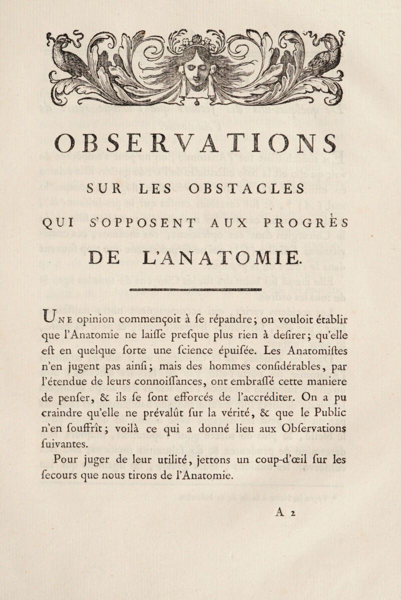 SUR LES OBSTACLES QUI S'OPPOSE N T AUX PROGRES DE L’ANATOMIE. Une opinion commençoit à fe répandre; on vouloit établir que l’Anatomie ne laide prefque plus rien à defirer; qu’elle eft en quelque forte une fcience épuifée. Les Anatomiftes n’en jugent pas ainfi; mais des hommes confidérables, par l’étendue de leurs connoiffances, ont embraffé cette maniéré de penfer, &c ils fe font efforcés de l’accréditer. On a pu craindre qu’elle ne prévalût fur la vérité, & que le Public n’en fouffrît ; voilà ce qui a donné lieu aux Obfervations fuivantes. Pour juger de leur utilité, jettons un coup-d’œil fur les fecours que nous tirons de l’Anatomie.