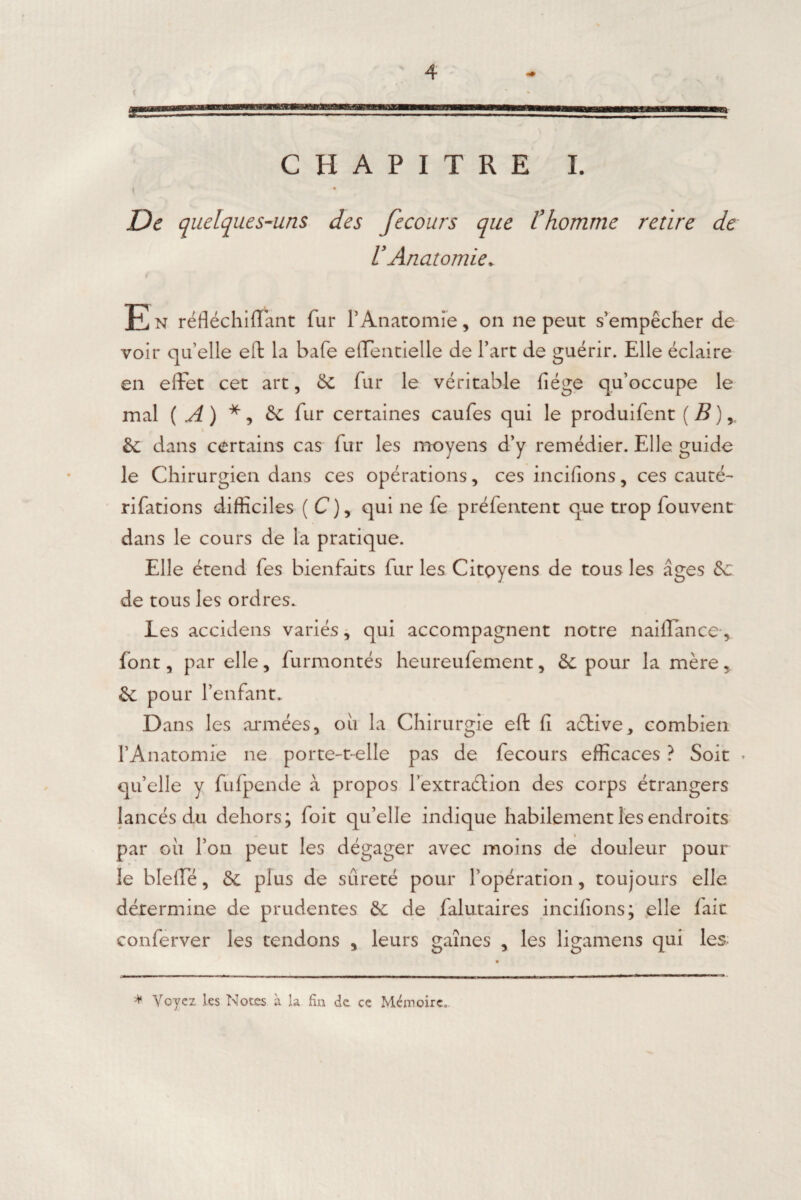 CHAPITRE I. De quelques-uns des fecours que l’homme retire de l’Anatomie. $ En réfléchifiant fur l’Anatomie, on ne peut s’empêcher de voir qu’elle efk la bafe effentielle de l’art de guérir. Elle éclaire en effet cet art, 8c fur le véritable liège qu’occupe le mal ( A) * ? 8c fur certaines caufes qui le produifent (B) r \ 8c dans certains cas fur les moyens d’y remédier. Elle guide le Chirurgien dans ces opérations, ces mcifions, ces cauté~ rifations difficiles ( C ), qui ne fe préfentent que trop fouvent dans le cours de la pratique. Elle étend fes bienfaits fur les Citoyens de tous les âges 8c de tous les ordres. Les accidens variés, qui accompagnent notre naiffance, font, par elle, furmontés heureufement, 8c pour la mère, 8c pour l’enfant. D ans les années, ou la Chirurgie eft fi active, combien l’Anatomie ne porte-t-elle pas de fecours efficaces ? Soit * quelle y fufpende à propos lextraélion des corps étrangers lancés du dehors; foit qu’elle indique habilement les endroits par cii l’on peut les dégager avec moins de douleur pour le bleffe, 8c plus de sûreté pour l’opération, toujours elle détermine de prudentes 8c de falutaires incifions; elle fait conferver les tendons , leurs gaines , les ligamens qui les * Voyez les Notes à la fin de ce Mémoire.