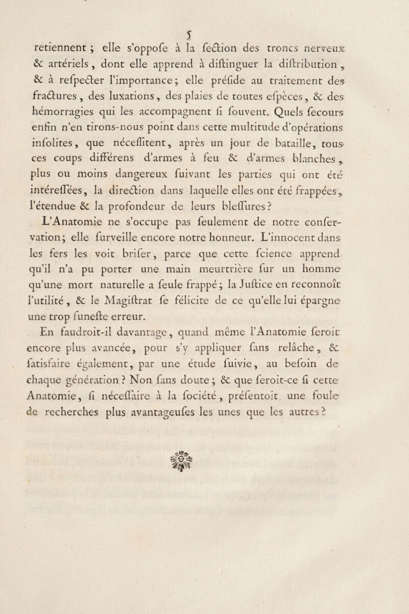 retiennent ; elle s’oppofe à la fecHon des troncs nerveux & artériels , dont elle apprend à diftinguer la diftribution 5 & à refpeéler l’importance ; elle préfide au traitement des fradlures , des luxations, des plaies de toutes efpèces 5 6c des hémorragies qui les accompagnent fi fouvent. Quels fie cours enfin n’en tirons-nous point dans cette multitude d’opérations infolites, que néceflitent, après un jour de bataille, tous ces coups différons d’armes à feu 6c d’armes blanches * plus ou moins dangereux fuivant les parties qui ont été intéreffées, la direction dans laquelle elles ont été frappées 5 l’étendue 6c la profondeur de leurs bleffures ? L’Anatomie ne s’occupe pas feulement de notre coiffer- vation; elle furveille encore notre honneur. L’innocent dans les fers les voit b ri fer, parce que cette fcience apprend qu’il n’a pu porter une main meurtrière fur un homme qu’une mort naturelle a feule frappé; la Juftice en reconnoît l’utilité , 6c le Magiftrat fe félicite de ce qu’elle lui épargne une trop funefte erreur. En faudrait-il davantage, quand même l’Anatomie ferait encore plus avancée, pour s’y appliquer fans relâche* 6e fatisfaire également, par une étude fuivie, au befoin de chaque génération ? Non fans doute; 6c que feroit-ce fi cette Anatomie, fi néceffaire à la fociété , préfentoit une foule de recherches plus avanttageufes les unes que les autres2