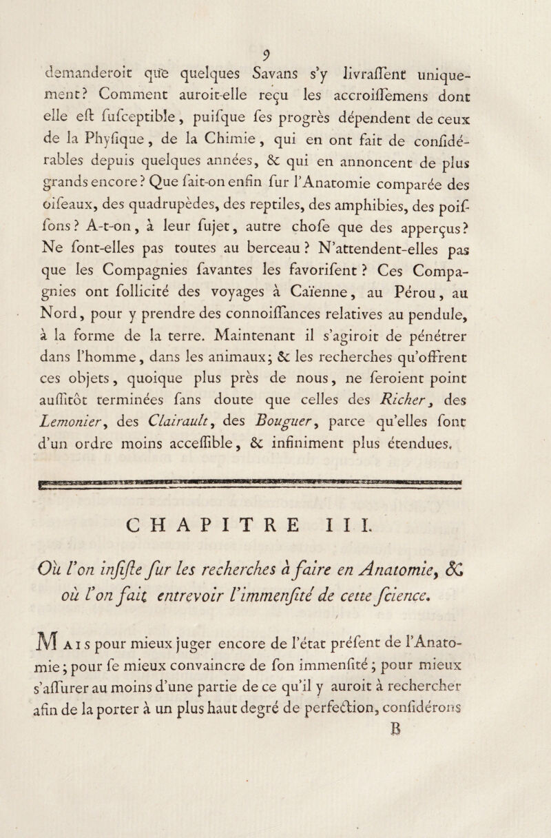 demanderait qife quelques Savans s’y livraflent unique¬ ment? Comment auroit-elle reçu les accroiffemens dont elle eft fufceptible, puifque fes progrès dépendent de ceux de la Ph y fi que, de la Chimie, qui en ont fait de confidé- rables depuis quelques années, 5c qui en annoncent de plus grands encore ? Que fait-on enfin fur l’Anatomie comparée des oifeaux, des quadrupèdes, des reptiles, des amphibies, des poif fons? A-t-on, à leur fujet, autre chofe que des apperçus? Ne font-elles pas toutes au berceau ? N’attendent-elles pas que les Compagnies favantes les favorifent ? Ces Compa¬ gnies ont follicité des voyages à Caïenne, au Pérou, au Nord, pour y prendre des connoilTances relatives au pendule, à la forme de la terre. Maintenant il s’agiroit de pénétrer dans l’homme, dans les animaux; 5c les recherches qu’offrent ces objets, quoique plus près de nous, ne feraient point auffitôt terminées fans doute que celles des Ricker, des Lemonier, des Clairau.lt, des Bouguer, parce qu’elles font d’un ordre moins acceffible, 6c infiniment plus étendues. CHAPITRE III. Où V 'on injljle fur les recherches à faire en Anatomie, SC où l’on fait entrevoir Uimmenfité de cette fcience. ! Mai s pour mieux juger encore de Tétât préfent de T Anato¬ mie ; pour fe mieux convaincre de Ton immenfité ; pour mieux s’affurer au moins d’une partie de ce qu il y auroit à rechercher afin de la porter à un plus haut degré de perfection, confidérons B