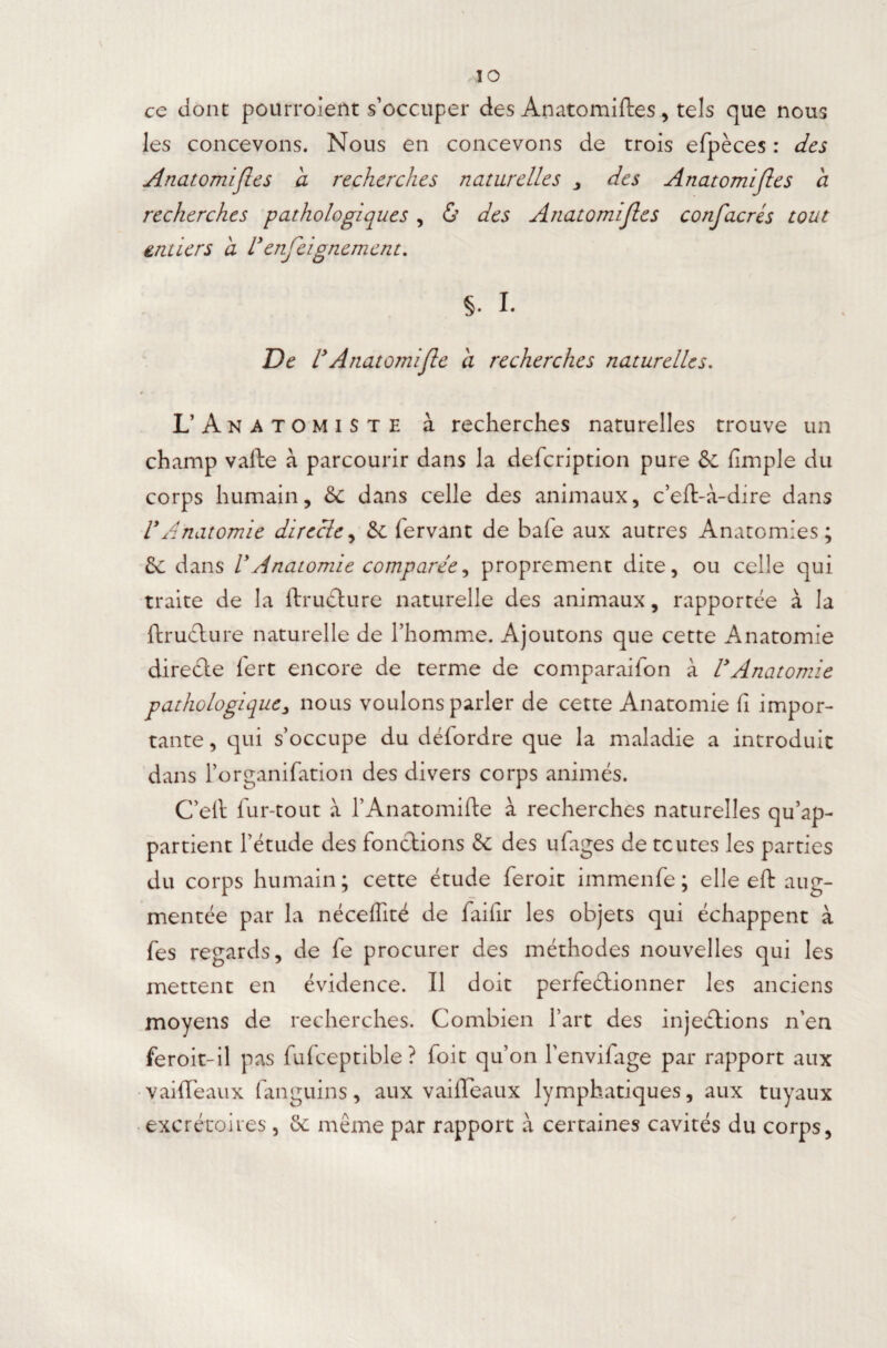 io ce dont pourroient s’occuper des Anatomiftes , tels que nous les concevons. Nous en concevons de trois efpèces : des Anatomiftes a recherches naturelles , des Anatomifles a recherches pathologia±ues , & des Anatomifles confacres tout entiers a Venfeignement. §. I. De l9Anatomifle à recherches naturelles. L’ Anatomiste à recherches naturelles trouve un champ vafte à parcourir dans la defcription pure & {impie du corps humain, & dans celle des animaux, c’eft-à-dire dans VAnatomie directe, & fervant de bafe aux autres Anatomies; 2c dans lyAnatomie comparée, proprement dite, ou celle qui traite de la ftructure naturelle des animaux, rapportée à la ftructure naturelle de l’homme. Ajoutons que cette Anatomie direûe fert encore de terme de comparaifon à VAnatomie pathologique, nous voulons parler de cette Anatomie fi impor¬ tante , qui s’occupe du défordre que la maladie a introduit dans l’organifation des divers corps animés. C’elt fur-tout à l’Anatomifte à recherches naturelles qu’ap¬ partient l’étude des fonctions & des ufages de toutes les parties du corps humain; cette étude feroit immenfe; elle eft aug¬ mentée par la nécelïïté de failîr les objets qui échappent à fes regards, de fe procurer des méthodes nouvelles qui les mettent en évidence. Il doit perfectionner les anciens moyens de recherches. Combien l’art des injeétions n'en feroit-il pas fufceptible ? foit qu’on l'envifage par rapport aux vaiftéaux fanguins, aux vaideaux lymphatiques, aux tuyaux excrétoires , &: même par rapport à certaines cavités du corps,