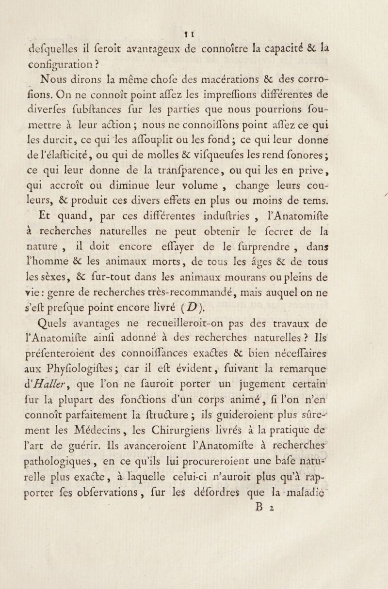 configuration ? Nous dirons la même chofe des macérations &c des corro¬ dons. On ne connoît point affez les impreflions différentes de diverfes fubftances fur les parties que nous pourrions fou- mettre à leur adtion ; nous ne connoiffons point affez ce qui les durcit5 ce qui les affoupîit ou les fond; ce qui leur donne de l’élafticiçé, ou qui de molles & vifqueufes les rend fonores ; ce qui leur donne de la tranfparence, ou qui les en prive , qui accroît ou diminue leur volume , change leurs cou¬ leurs, & produit ces divers effets en plus ou moins de tems. Et quand, par ces différentes induftries , l’Anatomifle à recherches naturelles ne peut obtenir le fecret de la nature , il doit encore effayer de le furprendre , dans l’homme & les animaux morts, de tous les âges & de tous lessèxes, &C fur-tout dans les animaux mourans ou pleins de vie: genre de recherches très-recommandé, mais auquel on ne sert prefque point encore livré (D). Quels avantages ne recueilleroit-on pas des travaux de l’Anatomifte ainfi adonné à des recherches naturelles ? Ils préfenteroient des connoiffances exactes & bien néceffaires aux Phyfiologiftes ; car il eft évident, fuivant la remarque & Haller ^ que Ton ne fauroit porter un jugement certain fur la plupart des fonctions d’un corps animé, fi l’on n’en connoît parfaitement la ftruéture ; ils guideroient plus sûre¬ ment les Médecins, les Chirurgiens livrés à la pratique de l’art de guérir. Ils avanceroient PAnatomifte à recherches pathologiques, en ce qu’ils lui procureroient une bafe natu¬ relle plus exadte, à laquelle celui-ci n’auroit plus qu’à rap¬ porter fes obfervations, fur les défordres que la maladie B %