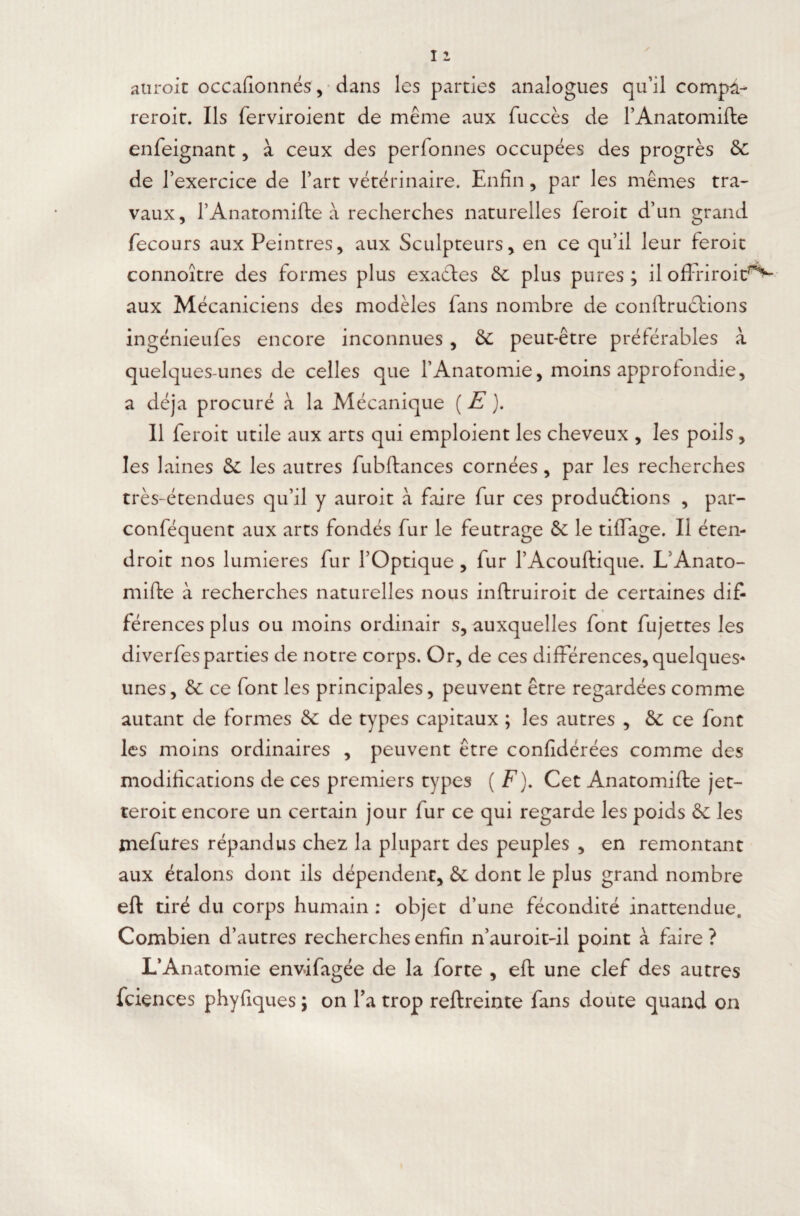 auroit occafionnés, dans les parties analogues qu’il compd- reroit. Ils ferviroient de même aux fuccès de PAnatomifte enfeignant, à ceux des perfonnes occupées des progrès 6c de l’exercice de Part vétérinaire. Enfin, par les mêmes tra¬ vaux, PAnatomifte à recherches naturelles feroit d’un grand Tecours aux Peintres, aux Sculpteurs, en ce qu’il leur feroit connoître des formes plus exadles 6c plus pures ; il ofFriroit^ aux Mécaniciens des modèles fans nombre de conftruclions ingénieufes encore inconnues , 6c peut-être préférables à quelques-unes de celles que l’Anatomie, moins approfondie, a déjà procuré à la Mécanique ( E ). Il feroit utile aux arts qui emploient les cheveux , les poils, les laines 6c les autres fubftances cornées, par les recherches très-étendues qu’il y auroit à faire fur ces productions , par- conféquent aux arts fondés fur le feutrage 6c le tiffage. Il éten- droit nos lumières fur l’Optique , fur l’Acouftique. LAnato- mifte à recherches naturelles nous inftruiroit de certaines dif¬ férences plus ou moins ordinair s, auxquelles font fujettes les diverfesparties de notre corps. Or, de ces différences, quelques-» unes, 6c ce font les principales, peuvent être regardées comme autant de formes 6c de types capitaux ; les autres , 6c ce font les moins ordinaires , peuvent être confidérées comme des modifications de ces premiers types ( F). Cet Anatomifte jet— teroit encore un certain jour fur ce qui regarde les poids 6c les mefutes répandus chez la plupart des peuples , en remontant aux étalons dont ils dépendent, 6c dont le plus grand nombre eft tiré du corps humain : objet d’une fécondité inattendue. Combien d’autres recherches enfin n’auroit-il point à faire ? L’Anatomie envifagée de la forte , eft une clef des autres fciences phyfiques ; on l’a trop reftreinte fans doute quand on