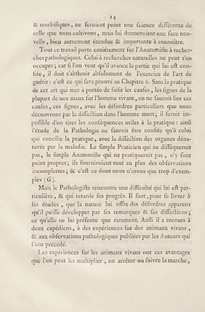 & morbifiques, ne feroient point une fcience differente de celle que nous cultivons , mais lui donneroient une face nou¬ velle , bien autrement étendue & importante à connoître. Tout ce travail porte entièrement fur rAnatomifte à recher¬ ches pathologiques. Celui à recherches naturelles ne peut s’en occuper ; car fi l’on veut qu’il avance la partie qui lui eft con¬ fiée , il doit s’abftenir abfolument de l’exercice de l’art de guérir : c’eff ce qui fera prouvé au Chapitre G. Sans la pratique de cet art qui met à portée de faifir les caufes, les figues de la plupart de nos maux fur l’homme vivant, on ne fauroit lier ces caufes, ces lignes, avec les défordres particuliers que nous découvrons par la diffeéHon dans l’homme mort; il feroit im- poflible d’en tirer les conféquences utiles à la pratique : ainfi l’étude de la Pathologie ne fauroit être confiée qu’à celui qui concilie la pratique, avec la diflection des organes déna¬ turés par la maladie. Le fimple Praticien qui ne diffequeroit pas, le fimple Anatomifte qui ne pratiqueroit pas , n’y font point propres ; ils fourniroient tout au plus des obfervations incomplettes ; 6c c’elt ce dont nous n’avons que trop d’exem¬ ples ( G ). Mais le Pathologifte rencontre une difficulté qui lui eft par¬ ticulière , & qui retarde fes progrès. Il faut, pour fe livrer à fes études , que la nature lui offre des défordres apparens qu’il puiffe développer par fes remarques 6c fes différions ; ce qu’elle ne lui préfente que rarement. Audi il a recours à deux expédiens, à des expériences lur des animaux vivans , aux obfervations pathologiques publiées par les Auteurs qui l’ont précédé. Les expériences fur les animaux vivans ont ces avantages que Ton peut les multiplier , en arrêter ou fuivre la marche.