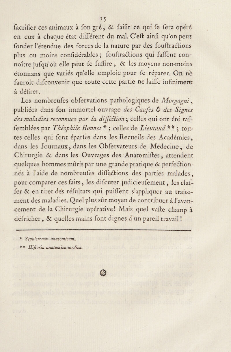 facrifîer ces animaux à fon gré, & faifir ce qui fe fera opéré en eux à chaque état différent du mal. C’eft ainfi qu’on peut fonder l’étendue des forces de la nature par des fouftrachions plus ou moins confidérables ; fouftractions qui faflent con- noître jufqu’oû elle peut fe fuffîre , 6c les moyens non-moins étonnans que variés qu’elle emploie pour fe réparer. On nè fauroit difconvenir que toute cette partie ne laiile infiniment à délirer. Les nombreufes obfervations pathologiques de Morgagnï, publiées dans fon immortel ouvrage des Caufes & des Signes des maladies reconnues par la dijjeclion ; celles qui ont été raf- femblées par Théophile Bonnet * ; celles de Lient and ** ; tou¬ tes celles qui font éparfes dans les Recueils des Académies, dans les Journaux, dans les Obfervateurs de Médecine, de Chirurgie 6c dans les Ouvrages des Ànatomiftes, attendent quelques hommes mûris par une grande pratique 6c perfection¬ nés à l’aide de nombreufes difïeétions des parties malades, pour comparer ces faits, les difcuter judicieufement, les claf- fer & en tirer des réfultats qui puifTent s’appliquer au traite¬ ment des maladies. Quel plus sûr moyen de contribuer à l’avan¬ cement de la Chirurgie opérative! Mais quel vafte champ à défricher, 6c quelles mains font dignes d’un pareil travail ! * Sepulcretum anatomicum. ** Hijlorza anatomico-medzca,