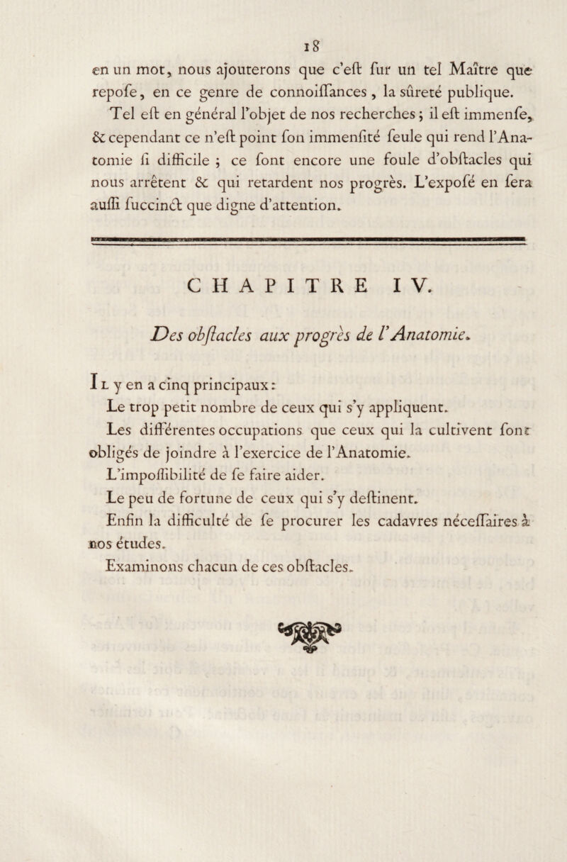 iff en un mot, nous ajouterons que c’eft fur un tel Maître que repofe, en ce genre de connoiffances, la sûreté publique. Tel eft en général l’objet de nos recherches ; il eft immenfe, & cependant ce n’eft point fon immenfité feule qui rend l’Ana¬ tomie ii difficile ; ce font encore une foule d’obftacles qui nous arrêtent & qui retardent nos progrès. L’expofé en fera auffi fuccinél que digne d’attention. CHAPITRE IV. Des obflacles aux progrès de VAnatomie. I l y en a cinq principaux : Le trop petit nombre de ceux qui s’y appliquent. Les différentes occupations que ceux qui la cultivent font obligés de joindre à l’exercice de l’Anatomie. L’impoffibilité de fe faire aider. Le peu de fortune de ceux qui s’y deftinent. Enfin la difficulté de fe procurer les cadavres néceffaires x nos études. Examinons chacun de ces obftacles.