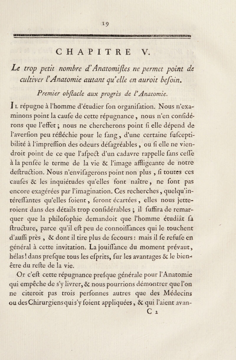 BgasasagBBsaaaaEfflgraBg» CHAPITRE V. \ Le trop petit nombre d'Anatomifies ne permet point de cultiver L'Anatomie autant quelle en auroit befoin. Premier obflacle aux progrès de VAnatomie. I l répugne à l’homme d’étudier fon organifation. Nous n’exa¬ minons point la caufe de cette répugnance, nous n’en confidé- rons que l’efFet ; nous ne chercherons point fi elle dépend de l’averfion peu réfléchie pour le fang, d’une certaine fufcepti- bilité à T ’impreffion des odeurs défagréables , ou fi elle ne vient- droit point de ce que l’afpeét d’un cadavre rappelle fans celle à la penfée le terme de la vie 8c l’image affligeante de notre deftruction. Nous n’envifagerons point non plus , fi toutes ces caufes 8c les inquiétudes quelles font naître, ne font pas encore exagérées par l’imagination. Ces recherches, quelqu’in- téreffantes qu’elles foient, feront écartées , elles nous jette- roient dans des détails trop confidérâbles ; il fuffira de remar¬ quer que la philofophie demandoit que l’homme étudiât fa ftructure, parce qu’il eft: peu de connoiflances qui le touchent d’auflî près , & dont il tire plus de fecours : mais il fe refufe en général à cette invitation. La jouiffance du moment prévaut, hélas ! dans prefque tous les efprits, fur les avantages 8c le bien** être du refte de la vie. Or c’eft cette répugnance prefque générale pour l’Anatomie qui empêche de s’y livrer, 8c nous pourrions démontrer que l’on ne citeroit pas trois perfonnes autres que des Médecins ou des Chirurgiens qui s y foient appliquées, 8c qui l’aient ayan- C 2