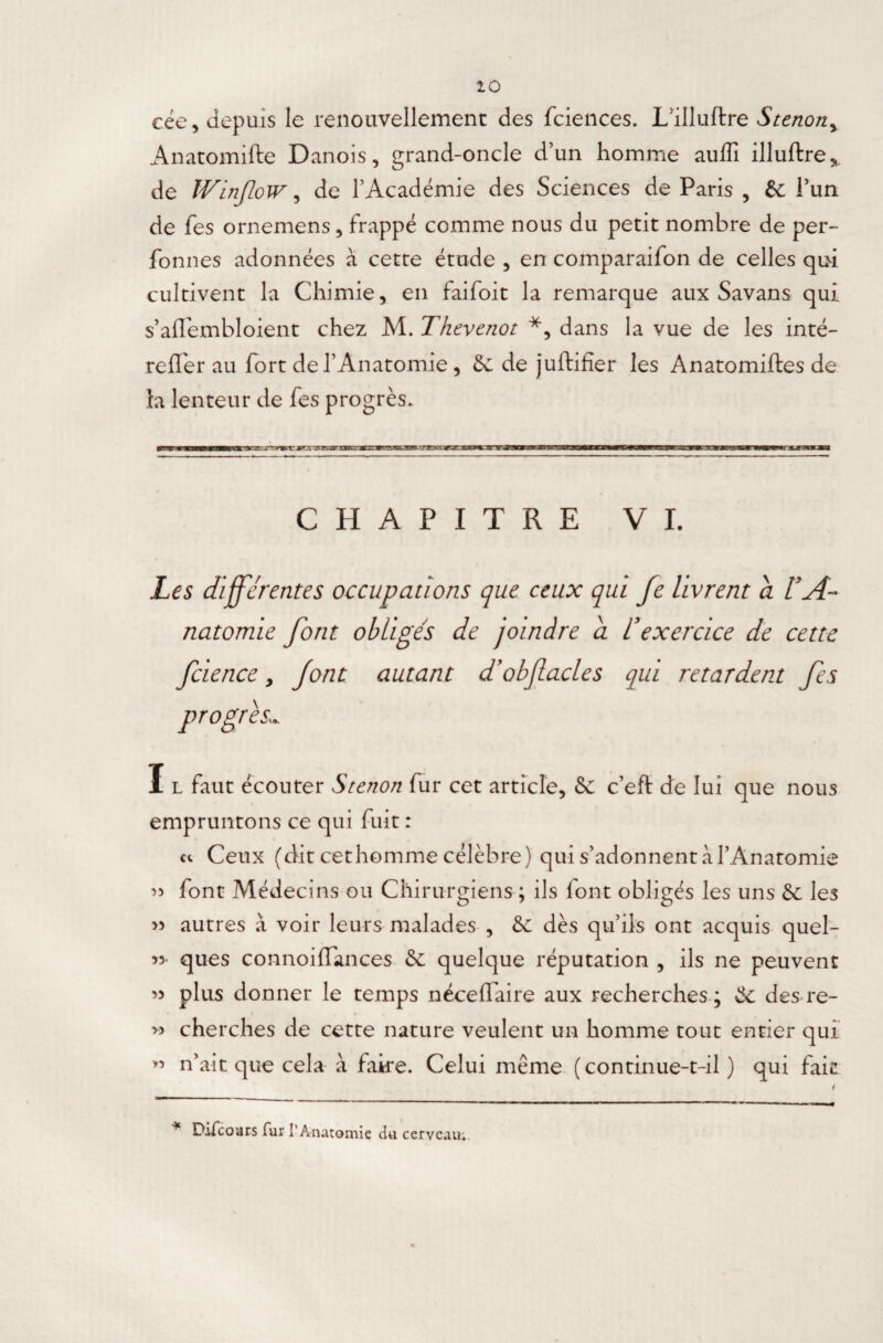 10 cée, depuis le renouvellement des fciences. L’illuftre Stenony Anatomifte Danois, grand-oncle d’un homme auflî illuftre* de WinjloW, de l’Académie des Sciences de Paris , êc i’un de fes ornemens, frappé comme nous du petit nombre de per- fonnes adonnées à cette étude , en comparaifon de celles qui cultivent la Chimie, en faifoit la remarque aux Savans qui s’aflembloient chez M. Thevenot *, dans la vue de les inté- reffer au fort de l’Anatomie , & de juftifîer les Anatomiftes de la lenteur de fes progrès. CHAPITRE VI. Les différentes occupations que ceux qui fe livrent a l'A¬ natomie font obligés de joindre a l’exercice de cette fcience, font autant d’obfacles qui retardent fes progrès I l faut écouter Stenon fur cet article, 5c c’eft de lui que nous empruntons ce qui fuit : ce Ceux (dit cethomme célèbre) qui s’adonnent à l’Anatomie » font Médecins ou Chirurgiens ; ils font obligés les uns 5c les >5 autres à voir leurs malades , 5c dès qu’ils ont acquis quel- «• ques connoiffances 5c quelque réputation , ils ne peuvent « plus donner le temps néceffaire aux recherches ; 5c des re- » cherches de cette nature veulent un homme tout entier qui « n’ait que cela à faire. Celui même (continue-t-il ) qui fait * Difccmrs far l’Anatomie du cerveau.