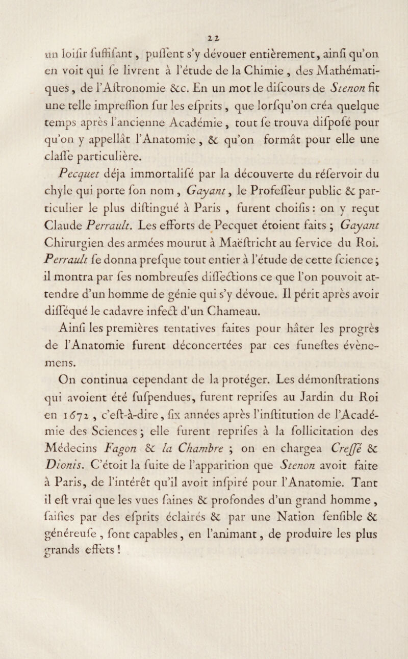 un loilir fuffîlant, pulfent s'y dévouer entièrement, ainfi quon en voit qui le livrent à l’étude de la Chimie , des Mathémati¬ ques , de l’Aftronomie 2cc. En un mot le dilcours de Stenon fit une telle impreffion fur les efprits , que lorfqu’on créa quelque temps après ïancienne Académie , tout fe trouva difpofé pour qu’on y appellât l’Anatomie , 2c qu’on formât pour elle une clafïe particulière. Pecquet déjà immortalifé par la découverte du réfervoir du chyle qui porte fon nom , G ayant, le Profeffeur public 2c par¬ ticulier le plus diftingué à Paris , furent choifis : on y reçut Claude Perrault. Les efforts de Pecquet étoient faits ; Gayant Chirurgien des armées mourut à Maéfhricht au fervice du Roi. Perrault le donna prefque tout entier à l’étude de cette fcience ; il montra par fes nombreufes diffections ce que l’on pouvoit at¬ tendre d’un homme de génie qui s’y dévoue. Il périt après avoir dilféqué le cadavre infect d’un Chameau. Ainfi les premières tentatives faites pour hâter les progrès de l’Anatomie furent déconcertées par ces funeftes évène- mens. On continua cependant de la protéger. Les démonftrations qui avoient été fufpendues, furent reprifes au Jardin du Roi en i 672 , c’eft-à-dire, fix années après l’inftitution de l’Acadé¬ mie des Sciences ; elle furent reprifes à la follicitation des Médecins Fagon 2c la Chambre ; on en chargea Crejfé 2c Dionis. C’étoit la fuite de l’apparition que Stenon avoit faite à Paris, de l’intérêt qu’il avoit infpiré pour l’Anatomie. Tant il elt vrai que les vues faines 2c profondes d’un grand homme , failles par des efprits éclairés 2c par une Nation fenfible 2c généreufe , font capables, en l’animant, de produire les plus grands effets !