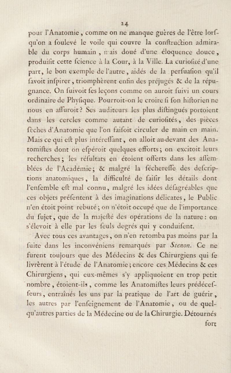 2^. pour l’Anatomie, comme on ne manque guères de l’être lorf- qu’on a foulevé le voile qui couvre la conftrucfcion admira¬ ble du corps humain, irais doué d’une éloquence douce, produifit cette fcience à la Cour, à la Aille. La curiofité d’une part, le bon exemple de l’autre, aidés de la perfuafion qu’il favoit infpirer, triomphèrent enfin des préjugés 6c de la répu¬ gnance. On luivoit fies leçons comme on auroit fuivi un cours ordinaire de Phyfique. Pour roi t-on le croire fi fon hiftorien ne nous en affuroit? Ses auditeurs les plus diftingués portoient dans les cercles comme autant de curioiités, des pièces feches d’Anatomie que l’on faifoit circuler de main en main. Mais ce qui eft plus intéreffant, on alloit au-devant des Ana- tomiftes dont on efpéroit quelques efforts; on excitoit leurs recherches ; les réfultats en étoient offerts dans les aflem- blées de l’Académie; & malgré la féchereffe des defcrip- tions anatomiques, la difficulté de faifir les détails dont l’enfemble eft mal connu, malgré les idées défagréables que ces objets préfentent à des imaginations délicates, le Public n’en étoit point rebuté ; on n’étoit occupé que de l’importance du fujet, que de la majefté des opérations de la nature : on s’élevoit à elle par les feuls degrés qui y conduifent. Avec tous ces avantages, on n’en retomba pas moins par la fuite dans les inconvéniens remarqués par Stcnon. Ce ne furent toujours que des Médecins & des Chirurgiens qui fe livrèrent à l’étude de l’Anatomie ; encore ces Médecins & ces Chi rurgiens, qui eux-mêmes s’y appliquoient en trop petit nombre, étoient-ils , comme les Anatomiftes leurs prédécef- feurs, entraînés les uns par la pratique de l’art de guérir , les autres par l’enfeignement de l’Anatomie , ou de quel- qu’autres parties de la Médecine ou de la Chirurgie. Détournés fort