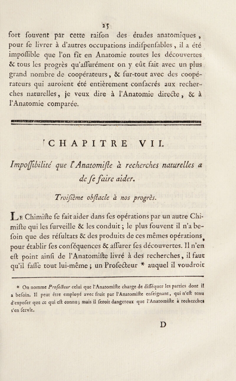 n fort fouvent par cette raifon des études anatomiques 9 pour fe livrer à d’autres occupations indifpenfables , il a été impolîible que l’on fît en Anatomie toutes les découvertes 6c tous les progrès qu’alïurément on y eût fait avec un plus grand nombre de coopérateurs, & fur-tout avec des coopé¬ rateurs qui auroient été entièrement confacrés aux recher¬ ches naturelles, je veux dire à l’Anatomie direde j 6c à l’Anatomie comparée. fCHAPITRE VIL Impofjibilité que F A natomijle à recherches naturelles a de fe faire aider. Troijïème obflacle a nos progrès. î j e Chimifte fe fait aider dans fes opérations par un autre Chi- mille qui les furveille 6c les conduit ; le plus fouvent il n’a be- foin que des réfultats 6c des produits de ces mêmes opérations^ pour établir fes conféquences 6c alïurer fes découvertes. Il n’en eft point ainfi de l’Anatomifte livré à des recherches, il faut qu’il fade tout lui-même ; un Profedeur * auquel il voudroit * On nomme Profecieur celui que l’Anatomifte charge de diftequer les parties dont ii a befoin. Il peut être employé avec fruit par l’Anatomiftc enfeignant, qui n eft tenu d’expofer que ce qui eft connu 5 mais il feroit dangereux que l’Anatomifte à recherches s’en fer vît. D