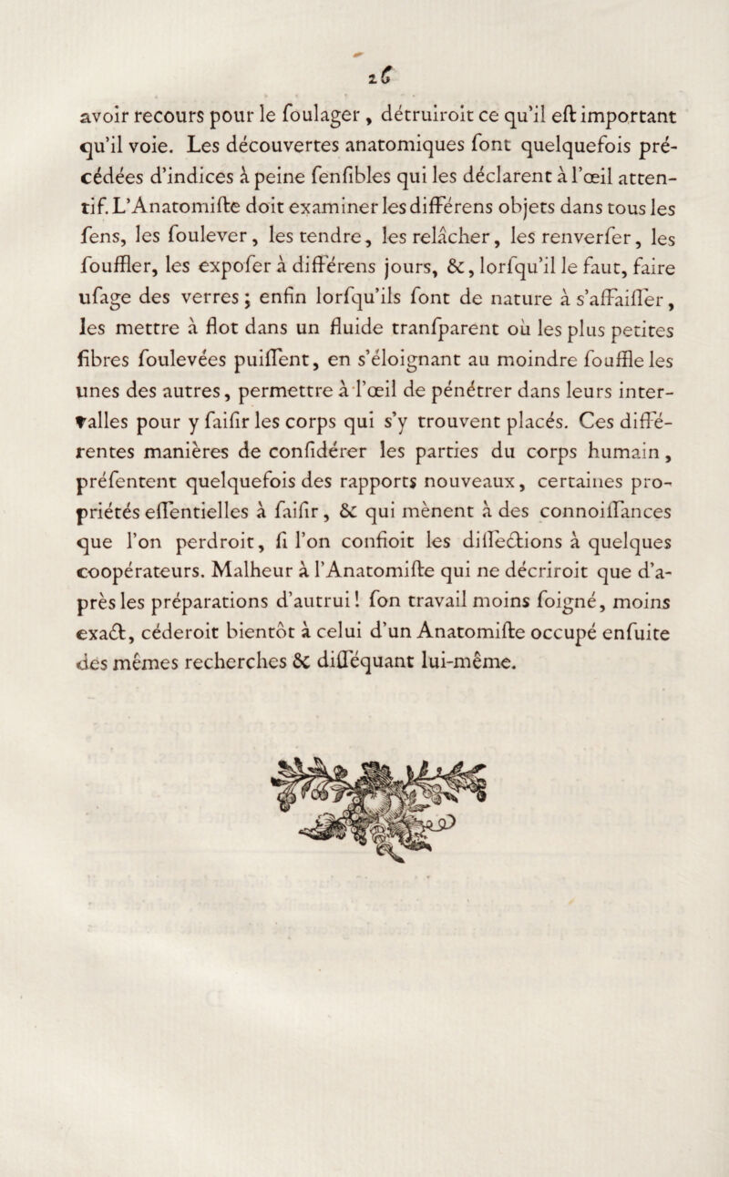 avoir recours pour le foulager , détruiroit ce qu'il eft important qu’il voie. Les découvertes anatomiques font quelquefois pré¬ cédées d’indices à peine fenfibles qui les déclarent à l’œil atten¬ tif L’Anatomifte doit examiner les différens objets dans tous les fens, les foulever, les tendre, les relâcher, les renverfer, les fouffler, les expofer à différens jours, lorfqu’il le faut, faire ufage des verres ; enfin lorfquils font de nature à s’affaiffer, les mettre à flot dans un fluide tranfparent où les plus petites fibres foulevées puiffent, en s’éloignant au moindre fouffleles unes des autres, permettre à l’œil de pénétrer dans leurs inter¬ valles pour y faifir les corps qui s’y trouvent placés. Ces diffé¬ rentes manières de confidérer les parties du corps humain, préfentent quelquefois des rapports nouveaux, certaines pro¬ priétés effentielles â faifir, 6c qui mènent à des connoiifances que l’on perdroit, fi l’on confioit les diflections à quelques coopérateurs. Malheur à l’Anatomifte qui ne décriroit que d’a¬ près les préparations d’autrui! fon travail moins foigné, moins exaéf, céderoit bientôt à celui d’un Anatomifte occupé enfui te des mêmes recherches ôc difféquant lui-même.