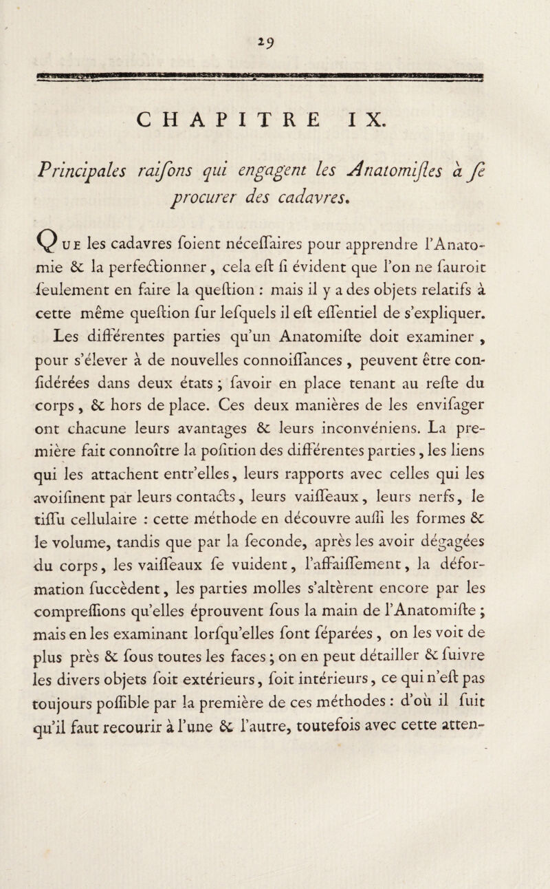 Principales raifons qui engagent les Ànatomijles a fe procurer des cadavres. Q ue les cadavres foient néceffaires pour apprendre rAnato¬ mie 6c la perfectionner, cela eft fi évident que Ton ne fauroit feulement en faire la queftion : mais il y a des objets relatifs à cette même queftion fur lefquels il eft effentiel de s’expliquer. Les différentes parties qu’un Anatomifte doit examiner , pour s’élever à de nouvelles connoiflances , peuvent être con- fidérées dans deux états ; favoir en place tenant au refte du corps, & hors de place. Ces deux manières de les envifager ont chacune leurs avantages de leurs ineonvéniens. La pre¬ mière fait connoître la pofition des différentes parties, les liens qui les attachent entr’elles, leurs rapports avec celles qui les avoifinent par leurs contacts, leurs vaifleaux, leurs nerfs, le tiffu cellulaire : cette méthode en découvre auffi les formes de le volume, tandis que par la fécondé, après les avoir dégagées du corps, les vaiffeaux fe vuident, l’affaifïement, la défor¬ mation fuccèdent, les parties molles s’altèrent encore par les comprenions quelles éprouvent fous la main de l’Anatomifte ; mais en les examinant lorfqu’elles font féparées , on les voit de plus près de fous toutes les faces ; on en peut détailler de fuivre les divers objets foit extérieurs, foit intérieurs, ce qui n’eft pas toujours poflible par la première de ces méthodes : d’oii il fuit qu’il faut recourir à l’une de l’autre, toutefois avec cette atten-