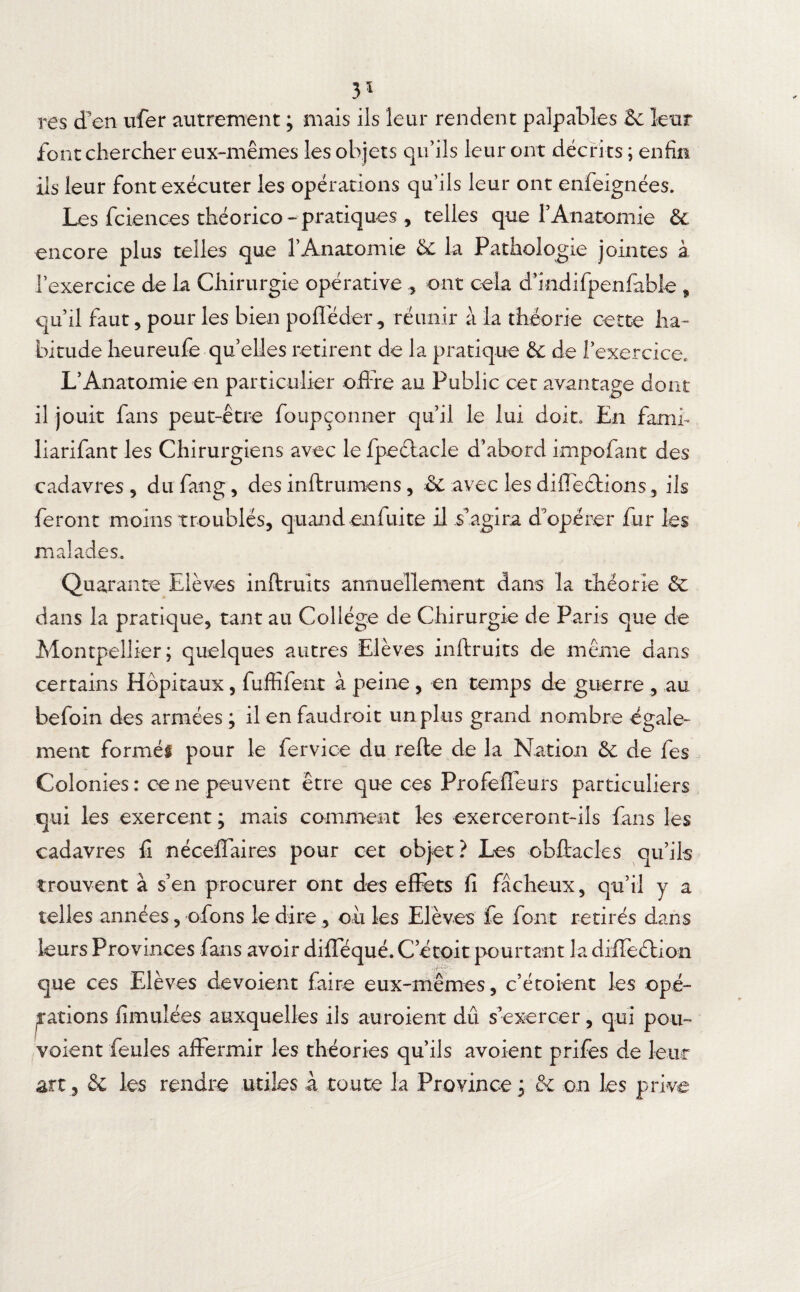 3* res d’en ufer autrement ; mais ils leur rendent palpables 2e leur font chercher eux-mêmes les objets qu’ils leur ont décrits ; enfin ils leur font exécuter les opérations qu’ils leur ont enfeignées. Les fciences théorico- pratiques , telles que l’Anatomie 2e encore plus telles que l’Anatomie 2e la Pathologie jointes à l’exercice de la Chirurgie opérative , ont cela d’indifpenfable , qu’il faut, pour les bien poflêder, réunir à la théorie cette ha¬ bitude heureufe qu’elles retirent de la pratique 2e de l’exercice, L’Anatomie en particulier offre au Public cet avantage dont il jouit fans peut-être foupçonner qu’il le lui doit» En famé liarifant les Chirurgiens avec le fpeélacle d’abord impofant des cadavres , du fang, des inftrumens, 2e avec les difléétions, ils feront moins troublés, quand enfui te il s’agira d’opérer fur les malades. Quarante Elèves inftruits annuellement dans la théorie 2e dans la pratique, tant au Collège de Chirurgie de Paris que de Montpellier; quelques autres Elèves inftruits de même dans certains Hôpitaux, fuffifent à peine , en temps de guerre , au befoin des armées ; il en faudroit un plus grand nombre égale¬ ment formée pour le fervice du refte de la Nation 2c de fes Colonies: ce ne peuvent être que ces Profeffeurs particuliers qui les exercent ; mais comment les exerceront-ils fans les cadavres fi néceffaires pour cet objet? Les obftacles qu’ils trouvent à s’en procurer ont des effets fi fâcheux, qu’il y a telles années, ofons le dire , ou les Elèves fe font retirés dans leurs Provinces fans avoir difféqué. C’étoit pourtant la diffeétion que ces Elèves dévoient faire eux-mêmes, c’étoient les opé¬ rations fimuîées auxquelles ils auroient dû s’exercer, qui pou- voient feules affermir les théories qu’ils avoient prifes de leur art., & les rendre utiles à toute la Province ; 2c on les prive