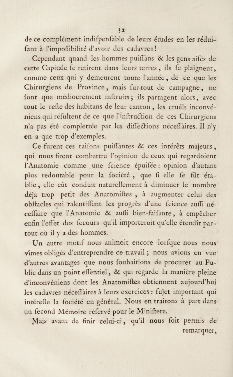 3* de ce complément indifpenfable de leurs études en les rédui- fant à l’impoflibilité d’avoir des cadavres ! Cependant quand les hommes puiffans & les gens aifés de cette Capitale fe retirent dans leurs terres, ils fe plaignent, comme ceux qui y demeurent toute l’année, de ce que les Chirurgiens de Province, mais fur-tout de campagne, ne font que médiocrement inftruits ; ils partagent alors, avec tout le refte des habitans de leur canton , les cruels inconvé- niens qui réfultent de ce que l’inftruction de ces Chirurgiens n’a pas été complettée par les directions nécelfaires. Il n’y en a que trop d’exemples. Ce furent ces raifons puiffantes &: ces intérêts majeurs , qui nous firent combattre l’opinion de ceux qui regardoient l’Anatomie comme une fcience épuifée : opinion d’autant plus redoutable pour la fociété , que fi elle fe fût éta¬ blie , elle eût conduit naturellement à diminuer le nombre déjà trop petit des Anatomiftes , à augmenter celui des obftacles qui ralentiffent les progrès d’une fcience auffi né- cefTaire que l’Anatomie ôc aufli bien-faifante, à empêcher enfin l’effet des fecours qu’il importeroit qu’elle étendît par¬ tout ou il y a des hommes. Un autre motif nous animoit encore lorfque nous nous vîmes obligés d’entreprendre ce travail ; nous avions en vue d’autres avantages que nous fouhaitions de procurer au Pu¬ blic dans un point efTentiel, & qui regarde la manière pleine d’inconvéniens dont les Anatomiftes obtiennent aujourd’hui les cadavres nécefïaires à leurs exercices : fujet important qui intérefle la fociété en général. Nous en traitons à part dans un fécond Mémoire réfervé pour le Mmiftere. Mais avant de finir celui-ci, qu’il nous foit permis de remarquer,