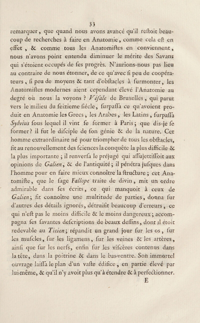 33 remarquer, que quand nous avons avancé qu’il reftoit beau¬ coup de recherches à faire en Anatomie, comme cela eft en effet , 6e comme tous les Anatomiftes en conviennent , nous n'avons point entendu diminuer le mérite des Savans qui s’étoient occupés de fes progrès. N’aurions-nous pas lieu au contraire de nous étonner, de ce qu’avec fi peu de coopéra¬ teurs , fi peu de moyens 6e tant d’obftacles à furmonter, les Anatomiftes modernes aient cependant élevé l’Anatomie au degré oii nous la voyons ? Véfale de Bruxelles , qui parut vers le milieu du feizieme fiécle 5 furpafla ce qu’avoient pro¬ duit en Anatomie les Grecs , les Arabes , les Latins , furpafla Sylvius fous lequel il vint fe former à Paris ; que dis-je fe former? il fut le difciple de Ion génie 8c de la nature. Cet homme extraordinaire né pour triompher de tous les obftacles, fit au renouvellement des fciences la conquête la plus difficile 6e la plus importante ; il renverfa le préjugé qui aflujettifïbit aux opinions de Galien, 6e de l’antiquité ; il pénétra jufques dans l’homme pour en faire mieux connoître la ftruéhure ; cet Ana- tomifte, que le fage Fallope traite de divin, mit un ordre admirable dans fes écrits, ce qui manquoit à ceux de Galien; fit connoître une multitude de parties, donna fur d’autres des détails ignorés, détruifit beaucoup d’erreurs, ce qui n’eft pas le moins difficile 8c le moins dangereux ; accom¬ pagna fes favantes defcriptions de beaux deffins, dont il étoit redevable au Titien; répandit un grand jour fur les os, fur les mufcles, fur les ligamens, fur les veines 8c les artères, ainfi que fur les nerfs, enfin fur les vifcères contenus dans la tête, dans la poitrine 8c dans le bas-ventre. Son immortel ouvrage laiffaleplan d’un vafte édifice * en partie élevé par lui-même, 6c qu’il n’y avoir plus qu’à étendre & à perfectionner. E