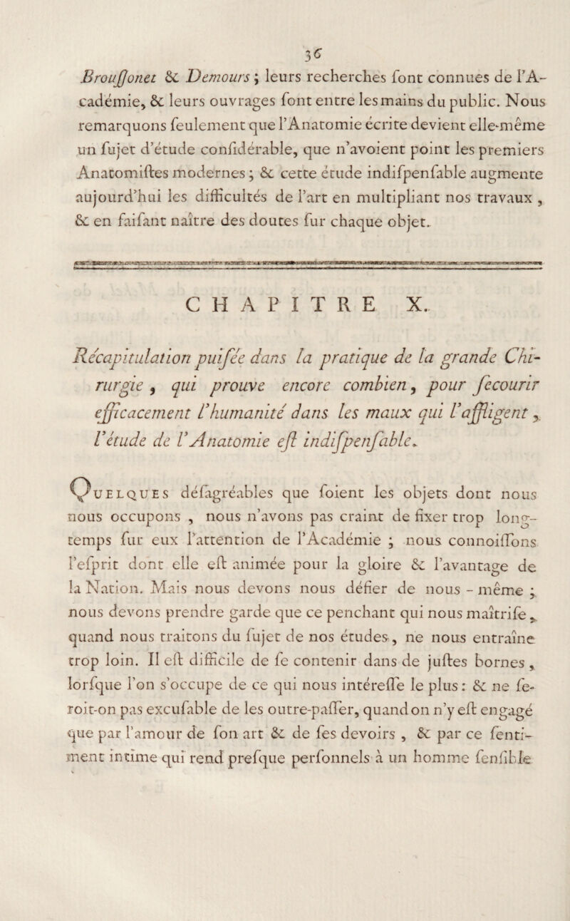 3^ Broujjonct &C Demours ; leurs recherches font connues de l'A¬ cadémie, 5c leurs ouvrages font entre les mains du public. Nous remarquons feulement que l’Anatomie écrite devient elle-même un fujet d’étude confidérable, que n’avoient point les premiers Anatomiftes modernes ; 5c cette étude indifpenfable augmente aujourd’hui les difficultés de l’art en multipliant nos travaux , 5c en faifant naître des doutes fur chaque objet. C H ANTRE X. Récapitulation puifée dans la pratique de la grande Chi¬ rurgie , qui prouve encore combien, pour fecourir efficacement éhumanité dans les maux qui l’affligent V étude de U Anatomie eff indifpenfable. Quelques défagréables que foient les objets dont nous nous occupons , nous n’avons pas craint de fixer trop long¬ temps fur eux l’attention de l’Académie ; nous connoiflons l’efprit dont elle eft animée pour la gloire &c l’avantage de la Nation. Mais nous devons nous défier de nous - même ; nous devons prendre garde que ce penchant qui nous maîtrife * quand nous traitons du lujet de nos études , ne nous entraîne trop loin. Il eft difficile de fe contenir dans de juftes bornes , lorfque Ton s’occupe de ce qui nous intérefle le plus: 5c ne fe- roit-on pas excufable de les outre-palier, quand on n’y eft engagé que par l’amour de fon art 5c de fes devoirs , 5c par ce (enri¬ ment intime qui rend prefque perfonnels à un homme fenlîble