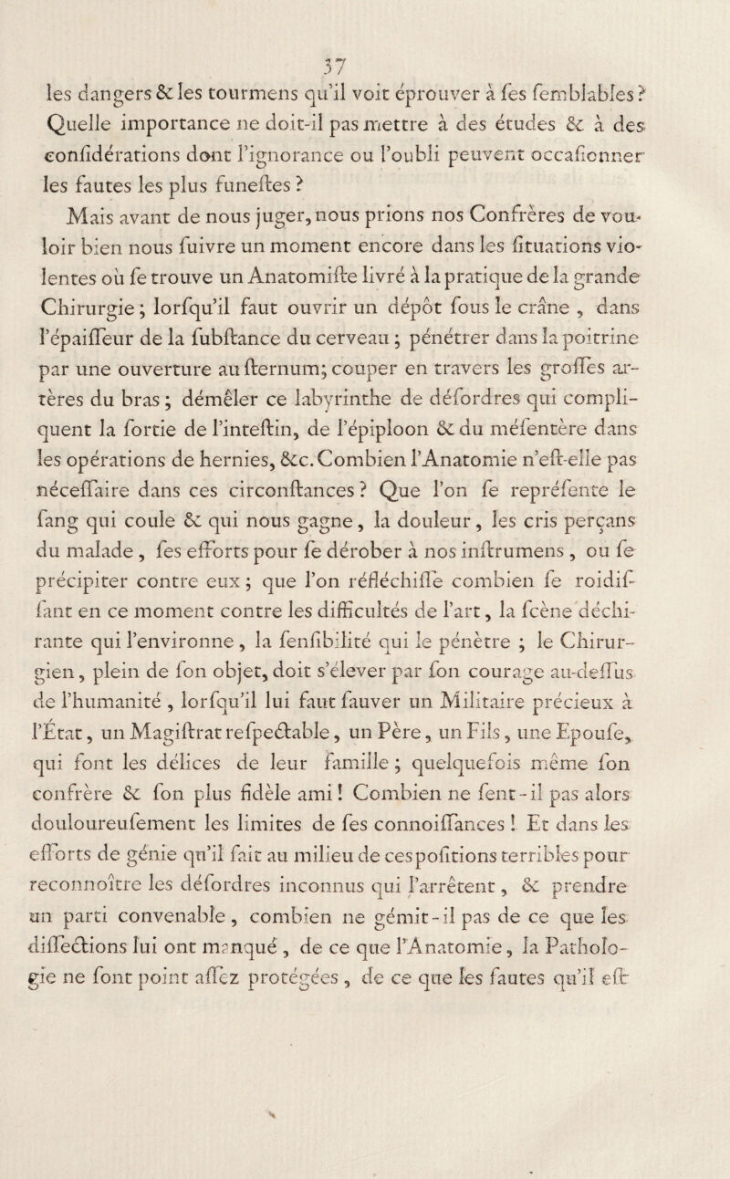les dangers & les tourmens qu’il voit éprouver aies femblables? Quelle importance ne doit-il pas mettre à des études & à des eonfidérations dont rignorance ou l’oubli peuvent occafionner les fautes les plus funeftes ? Mais avant de nous juger, nous prions nos Confrères de vou¬ loir bien nous fuivre un moment encore dans les fituations vio¬ lentes ou fe trouve un Anatomifte livré à la pratique de la grande Chirurgie ; lorfqu’il faut ouvrir un dépôt fous le crâne , dans Pépaifleur de la fubftance du cerveau ; pénétrer dans la poitrine par une ouverture au fternum; couper en travers les greffes ar¬ tères du bras ; démêler ce labyrinthe de défordres qui compli¬ quent la fortie de Pinteftin, de l’épiploon & du méfentère dans les opérations de hernies, &c. Combien l’Anatomie n’eft-elle pas néceffaire dans ces circonftances ? Que l’on fe repréfente le iang qui coule & qui nous gagne, la douleur, les cris perçans du malade , les efforts pour fe dérober à nos inftrumens , ou fe précipiter contre eux ; que l’on réfléchifle combien fe roidiff iant en ce moment contre les difficultés de Part, la fcène déchi¬ rante qui l’environne , la fenfibilité qui le pénètre ; le Chirur¬ gien , plein de fon objet, doit s’élever par fon courage au-deffus- de l’humanité , lorfqu’il lui faut fauver un Militaire précieux à l’État, un Magiftrat refpeétable, un Père, un Fils, une Epoufe, qui font les délices de leur famille ; quelquefois même fon confrère 6e fon plus fidèle ami! Combien ne fent-il pas alors douloureufement les limites de fes connoiffances ! Et dans les eff orts de génie qu’il fait au milieu de ces polirions terribles pour reconnoître les défordres inconnus qui l’arrêtent, 6c prendre un parti convenable, combien ne gémit-il pas de ce que les diffeclions lui ont manqué , de ce que l’Anatomie, la Patholo¬ gie ne font point allez protégées , de ce que les fautes qu’il e(t