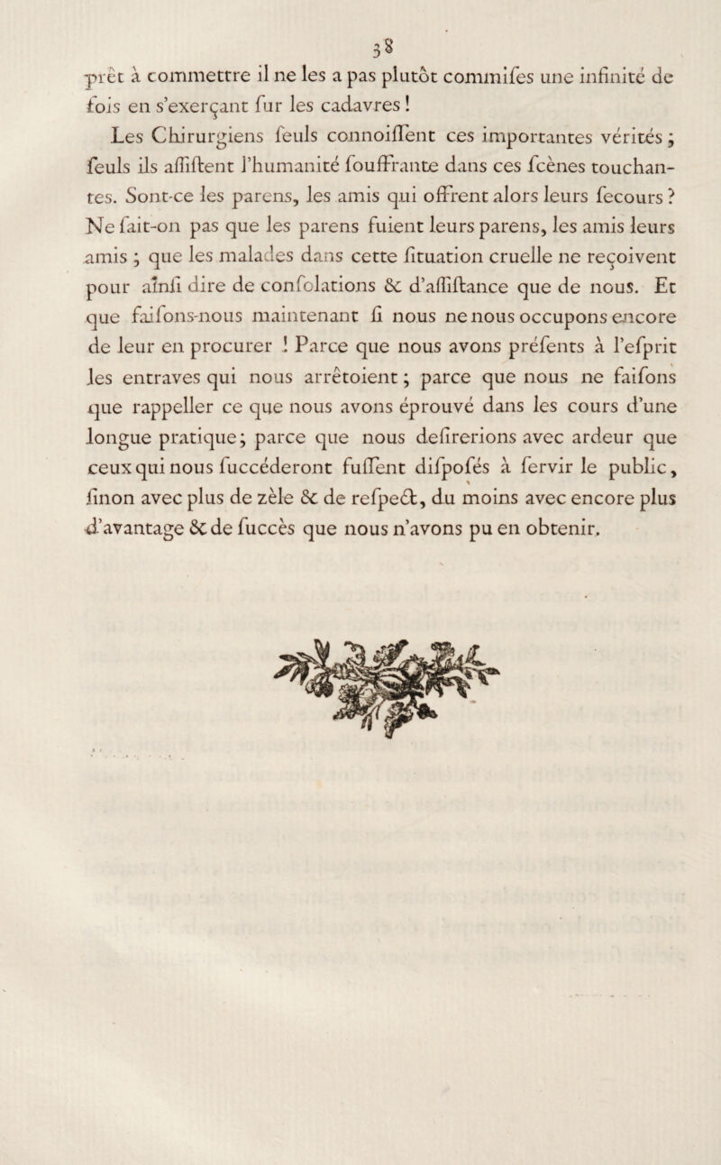 3§ prêt à commettre il ne les a pas plutôt commifes une infinité de fois en s’exerçant fur les cadavres ! Les Chirurgiens feuls connoiffent ces importantes vérités ; feuls ils affilient l’humanité fouffrante dans ces fcènes touchan¬ tes. Sont-ce les parens, les amis qui offrent alors leurs fecours ? Ne fait-on pas que les parens fuient leurs parens, les amis leurs amis ; que les malades dans cette fituation cruelle ne reçoivent pour ainli dire de confolations tk, d’alliftance que de nous. Et que faifons-nous maintenant fi nous ne nous occupons encore de leur en procurer ! Parce que nous avons préfents à l’efprit les entraves qui nous arrêtoient ; parce que nous ne faifons que rappeller ce que nous avons éprouvé dans les cours d’une longue pratique; parce que nous délirerions avec ardeur que ceux qui nous fuccéderont fulfent difpofés à fervir le public, linon avec plus de zèle 8c de refpeét, du moins avec encore plus d’avantage 8c de fuccès que nous n’avons pu en obtenir.