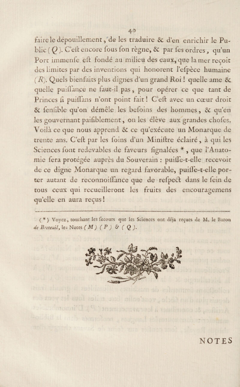 4^ faire le dépouillement, de les traduire 6e d’en enrichir le Pu¬ blic ( Q ), Ceft encore lous fon règne, &C par les ordres, qu’un Port immenfe eft fondé au milieu des eaux, que la mer reçoit des limites par des inventions qui honorent l’efpèce humaine (R). Quels bienfaits plus dignes d’un grand Roi ! quelle ame & quelle puilTan.ce ne faut-il pas, pour opérer ce que tant de Princes fi puiffans n’ont point fait ! C’eft avec un cœur droit 6c fenfible qu’on démêle les befoins des hommes, & qu’en les gouvernant paifiblement, on les élève aux grandes chofes. Voilà ce que nous apprend & ce qu’exécute un Monarque de trente ans. C’eft par les foins d’un Miniftre éclairé, à qui les Sciences font redevables de faveurs fignalées * , que l’Anato¬ mie fera protégée auprès du Souverain : puilTe-t-elle recevoir de ce digne Monarque un regard favorable, puifTe-t-elle por¬ ter autant de recotinoiflance que de refpect dans le fein de tous ceux qui recueilleront les fruits des encouragemens qu’elle en aura reçus ! ( *) Voyez, touchant les fecours que les Sciences ont déjà reçues de M, le Baron de Breteuil, les Notes (M)(P)&(Q). NOTES