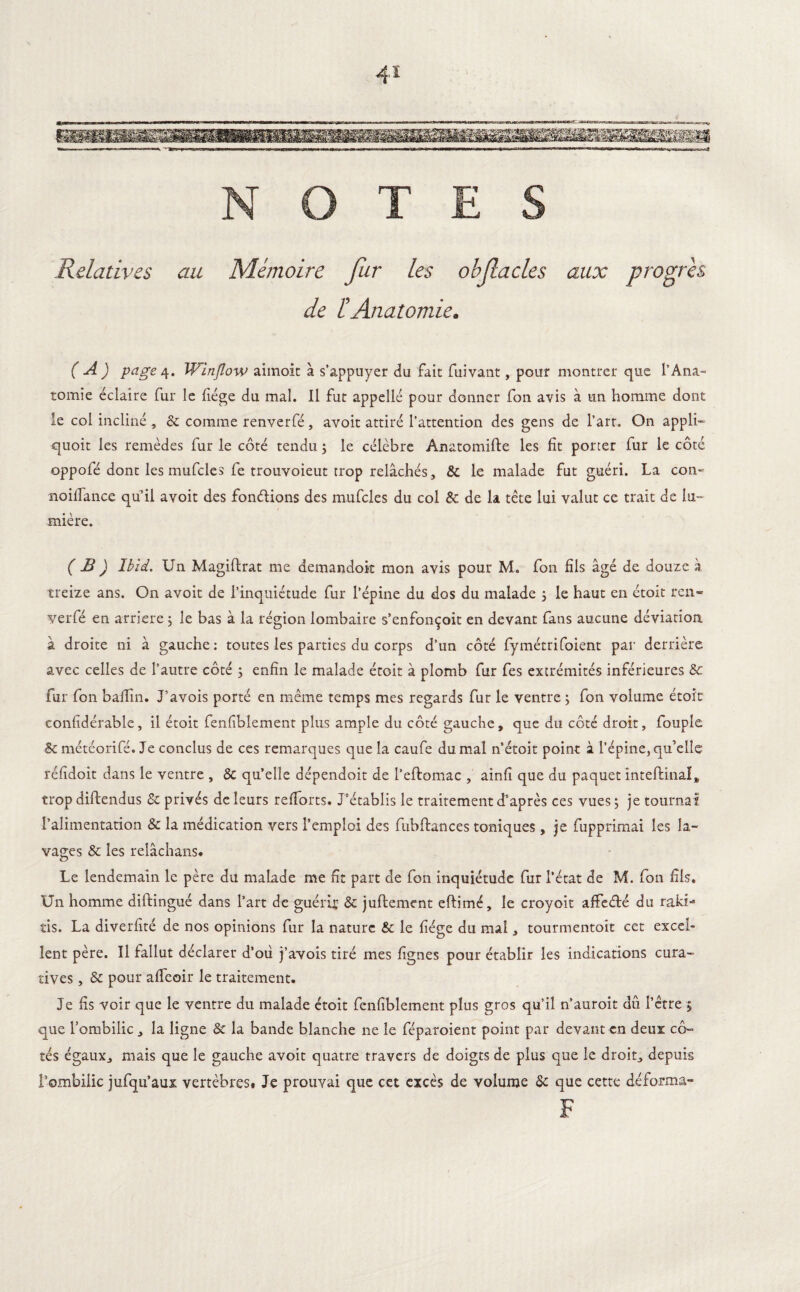 Relatives au Mémoire fur les obfacles aux progrès de 1! Anatomie* ( A ) page 4. Winjlow aimoit à s’appuyer du fait fuivant, pour montrer que l’Ana- tomie éclaire fur le liège du mal. Il fut appelle pour donner fon avis à un homme dont le col incliné , & comme renverfé, avoit attiré l’attention des gens de l’art. On appli- quoit les remèdes fur le côté tendu 3 le célèbre Anatomifte les fit porter fur le côté oppofé dont les mufcles fe trouvoieut trop relâchés, & le malade fut guéri. La con- noiffance qu’il avoit des fondions des mufcles du col & de la tête lui valut ce trait de lu¬ mière. ( B ) Ibid. Un Magistrat me demandok mon avis pour M. fon fils âgé de douze à treize ans. On avoit de l’inquiétude fur l’épine du dos du malade 3 le haut en étoit ren¬ verfé en arriéré 3 le bas à la région lombaire s’enfonçoit en devant fans aucune déviation à droite ni à gauche: toutes les parties du corps d’un côté fymétrifoient par derrière avec celles de l’autre côté 3 enfin le malade étoit à plomb fur fes extrémités inférieures & fur fon balîin. J’avois porté en même temps mes regards fur le ventre 3 fon volume étoit confidérable, il étoit fenfiblement plus ample du côté gauche, que du côté droit, fouple & météorifé. Je conclus de ces remarques que la caufe du mal n’étoit point à l’épine, qu’elle réfidoit dans le ventre , & qu’elle dépendoit de l’eftomac , ainfi que du paquet inteftinal, trop diftendus & privés de leurs refiorts. J’établis le traitement d’après ces vues 3 je tournât l’alimentation & la médication vers l’emploi des fubftances toniques, je fupprimai les la¬ vages & les relachans. Le lendemain le père du malade me fit part de fon inquiétude fur l’état de M. fon fils. Un homme distingué dans l’art de guéri;' & juflement eftimé, le croyoit affeété du raki- tis. La diverfité de nos opinions fur la nature & le fiége du mal, tourmentoit cet excel¬ lent père. Il fallut déclarer d’où j’avois tiré mes lignes pour établir les indications cura¬ tives , & pour alfeoir le traitement. J e fis voir que le ventre du malade étoit fenfiblement plus gros qu’il n’auroit dû l’être 5 que l’ombilic, la ligne & la bande blanche ne le féparoient point par devant en deux cô¬ tés égaux, mais que le gauche avoit quatre travers de doigts de plus que le droit, depuis l’ombilic jufqu’aux vertèbres# Je prouvai que cet excès de volume & que cette déforma-