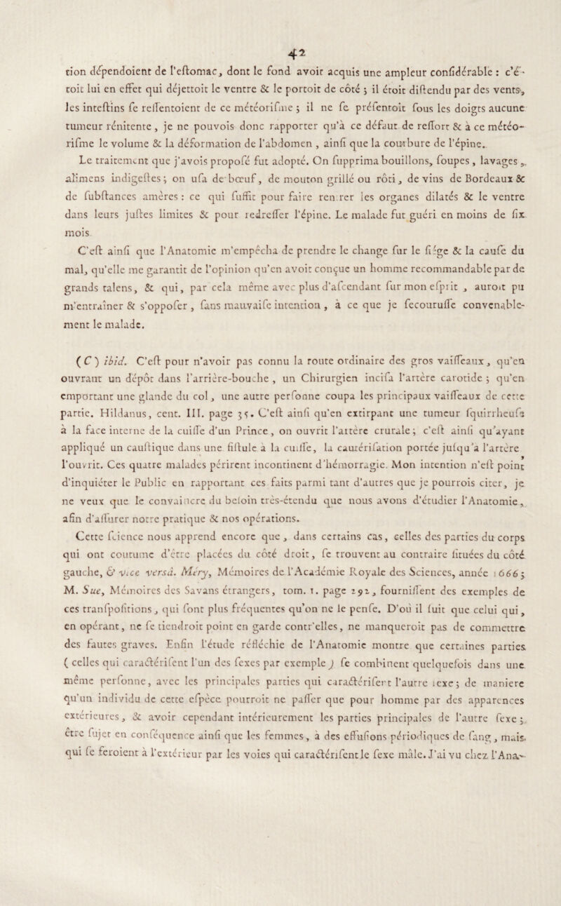 cion dépendoient de l’eftomac, dont le fond avoir acquis une ampleur confidérable : c’e • toit lui en effet qui déjettoit le ventre & le portoit de côté s il droit diftendu par des vents, les inteflins fe rellentoient de ce météorifine ; il ne fe préientoit fous les doigts aucune tumeur rénitente , je ne pouvois donc rapporter qu’à ce defaut de reflort & a ce météo- rifme le volume & la deformation de l’abdomen , ainfi que la courbure de l’épine. Le traitement que j’avois propofé fut adopté. On fupprima bouillons, foupes , lavages ,, aîimens indigefles; on ufa de'bœuf, de mouton grillé ou rôti, devins de Bordeaux 8c de fubflances amères : ce qui fuffit pour faire retirer ies organes dilatés & le ventre dans leurs jades limites & pour redreffer l’épine. Le malade fut guéri en moins de fix mois C’eft ainfi que l’Anatomie m’empêcha de prendre le change fur le fiîge & la caufe du mal, qu’elle me garantit de l’opinion qu’en avoir conçue un homme recommandable par de grands talens, & qui, par cela même avec plus d’afeendant fur mon efpiit , auro*t pu m’entraîner & s’oppofer, fans mauvaife intention , à ce que je fecouruffe convenable¬ ment le malade. ( C ) Ibid. C’efl pour n’avoir pas connu la route ordinaire des gros vai(féaux, qu’eu ouvrant un dépôt dans l’arrière-bouche , un Chirurgien incifa l’artère carotide ; qu’en emportant une glande du col, une autre perfonne coupa les principaux vailfeaux de cette partie. Hildanus, cent. III. page 35. C’efl ainfi qu’en extirpant une tumeur fquirrheufe à la face interne de la cuifTe d’un Prince, on ouvrit l’artère crurale; c’ell ainfi qu’ayant appliqué un cauflique dans une fiflulc a la cuilfe, la caurérifation portée julqu’a l’artère l’ouvrit. Ces quatre malades périrent incontinent d’hémorragie. Mon intention n’eft point d’inquiéter le Public en rapportant ces faits parmi tant d’autres que je pourrois citer, je ne veux que le convaincre du beloin très-étendu que nous avons d’étudier l’Anatomie, afin d’alfurer notre pratique & nos opérations. Cette feience nous apprend encore que, dans certains cas, celles des parties du corps qui ont coutume d’être placées du côté droit, fe trouvent au contraire iituées du côté gauche, & vue versa. Mtry, Mémoires de l’Académie Royale des Sciences, année 666ÿ M. S ue, Mémoires des Sa vans étrangers, tom. t. page 292, fourniilent des exemples de ces tranfpofitions , qui font plus fréquentes qu’on ne le penfe. D’où il luit que celui qui, en opérant, ne fe tiendroit point en garde contr’elles, ne manqueroit pas de commettre des fautes graves. Enfin L’étude réfléchie de l’Anatomie montre que certaines parties ( celles qui caraélérifent l’un des fexes par exemple ) fe combinent quelquefois dans une même perfonne, avec les principales parties qui caraélérifert l’autre îexe; de manière qu’un individu de cette efpèce pourroit ne palfer que pour homme par des apparences extérieures, & avoir cependant intérieurement les parties principales de l’autre fexe 3 ctic fajer en conféqucnce ainfi que les femmes, a des effufions périodiques de fang, mais, qui fe feroienr à l’extérieur par les voies qui caraélérifentle fexe mâle. J’ai vu chez l’An a.-»-